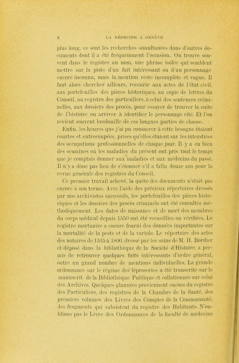LA MJSDKOjLNK a ujsnèvk plus long, ce sont les recherches simultanées dans d'autres do- cuments dont il a été fréquemment l'occasion. On trouve sou- vent clans le registre un nom, une phrase isolée qui semblent mettre sur la piste d'un fait intéressant ou d'un personnage encore inconnu, mais la mention reste incomplète et vague. Il faut alors chercher ailleurs, recourir aux actes de l'état civil, aux portefeuilles des pièces historiques, au copie de lettres du Conseil, au registre des particuliers, à celui des sentences crimi- nelles, aux dossiers des procès, pour essayer de trouver la suite de l'histoire ou arriver à identifier le personnage cité. Et l'on revient souvent bredouille de ces longues parties de chasse. Enfin, les heures que j'ai pu consacrer à cette besogne étaient courtes et entrecoupées, prises qu'elles étaient sur les interstices des occupations professionnelles de chaque jour. Il y a eu bien des semaines où les maladies du présent ont pris tout le temps que je comptais donner aux^inaladies et aux médecins du passé. Il n'y a donc pas lieu de s'étonner s'il a fallu douze ans pour la revue générale des registres du Conseil. Ce premier travail achevé, la quête des documents n'était pas encore à son terme. Avec l'aide des précieux répertoires dresses par nos archivistes successifs, les portefeuilles des pièces histo- riques et les dossiers des procès criminels ont été consultés mé- thodiquement. Les dates de naissance et de mort des membres du corps médical depuis 1550 ont été recueillies ou vérifiées. Le registre mortuaire a encore fourni des données importantes sur la mortalité de la peste et de la variole. Le répertoire des actes des notaires de 1585 à ltiOO. dressé par les soins de M. H. Bordier et déposé dans la bibliothèque de la Société d'Histoire, a per- mis de retrouver quelques faits intéressants d'ordre général, outre un grand nombre de mentions individuelles. La grande ordonnance sur le régime des léproseries a été transcrite sur le manuscrit de la Bibliothèque Publique et collationnée sur celui des Archives. Quelques glanures proviennent encore du registre des Particuliers, des registres de la Chambre de la Santé, des premiers volumes des Livres des Comptes de la Communauté, des fragments qui subsistent du registre des Habitants. N'ou- blions pas le Livre des Ordonnances de la faculté de médecine