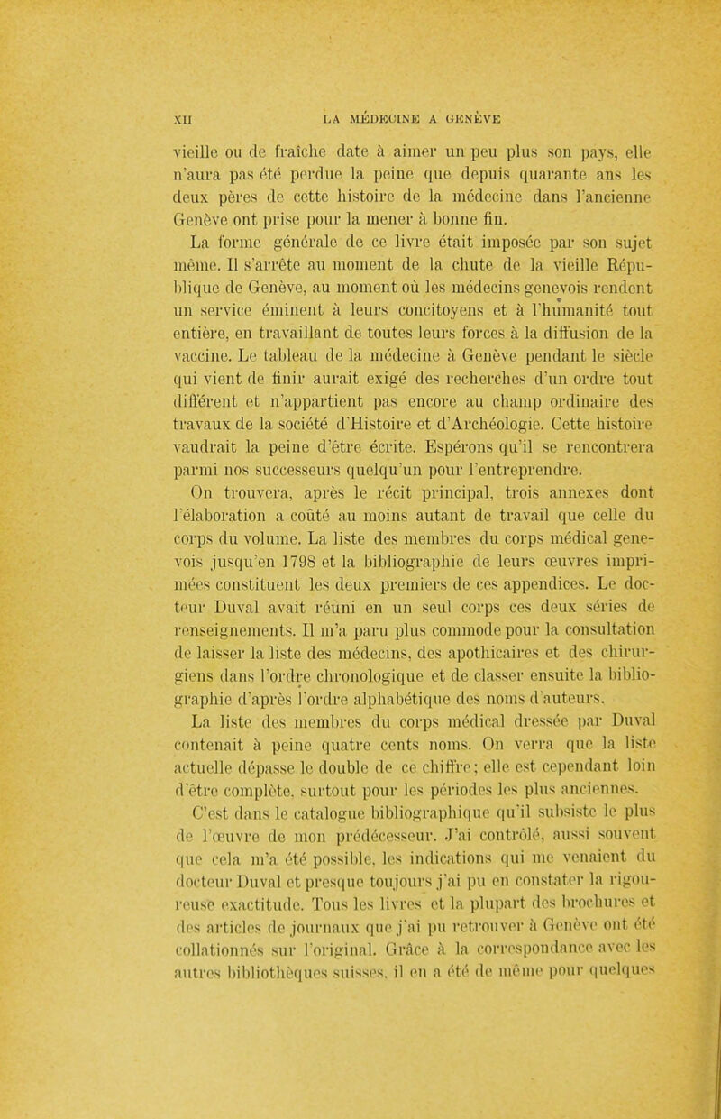 vieille ou de fraîche date à aimer un peu plus son pays, elle n'aura pas été perdue la peine que depuis quarante ans les deux pères de cette histoire de la médecine dans l'ancienne Genève ont prise pour la mener à bonne fin. La forme générale de ce livre était imposée par son sujet même. Il s'arrête au moment de la chute de la vieille Répu- blique de Genève, au moment où les médecins genevois rendent un service éminent à leurs concitoyens et à l'humanité tout entière, en travaillant de toutes leurs forces à la diffusion de la vaccine. Le tableau de la médecine à Genève pendant le siècle qui vient de finir aurait exigé des recherches d'un ordre tout différent et n'appartient pas encore au champ ordinaire des travaux de la société d'Histoire et d'Archéologie. Cette histoire vaudrait la peine d'être écrite. Espérons qu'il se rencontrera parmi nos successeurs quelqu'un pour l'entreprendre. On trouvera, après le récit principal, trois annexes dont l'élaboration a coûté au moins autant de travail que celle du corps du volume. La liste des membres du corps médical gene- vois jusqu'en 1798 et la bibliographie de leurs œuvres impri- mées constituent les deux premiers de ces appendices. Le doc- teur Duval avait réuni en un seul corps ces deux séries de renseignements. Il m'a paru plus commode pour la consultation de laisser la liste des médecins, des apothicaires et des chirur- giens dans l'ordre chronologique et de classer ensuite la biblio- graphie d'après l'ordre alphabétique des noms d'auteurs. La liste des membres du corps médical dressée par Duval contenait à peine quatre cents noms. On verra que la liste actuelle dépasse le double de ce chiffre; elle est cependant loin d'être complète, surtout pour les périodes les plus anciennes. C'est dans le catalogue bibliographique qu'il subsiste le plus de l'œuvre de mon prédécesseur. J'ai contrôlé, aussi souvent que cela m'a été possible, les indications qui me venaient du docteur Duval et presque toujours j'ai pu en constater la rigou- reuse exactitude. Tous les livres et la plupart des brochures et des articles de journaux que j'ai pu retrouver à Genève ont été collationnés sur l'original. Grâce à la correspondance avec les autres bibliothèques suisses, il en a été de même pour quelques