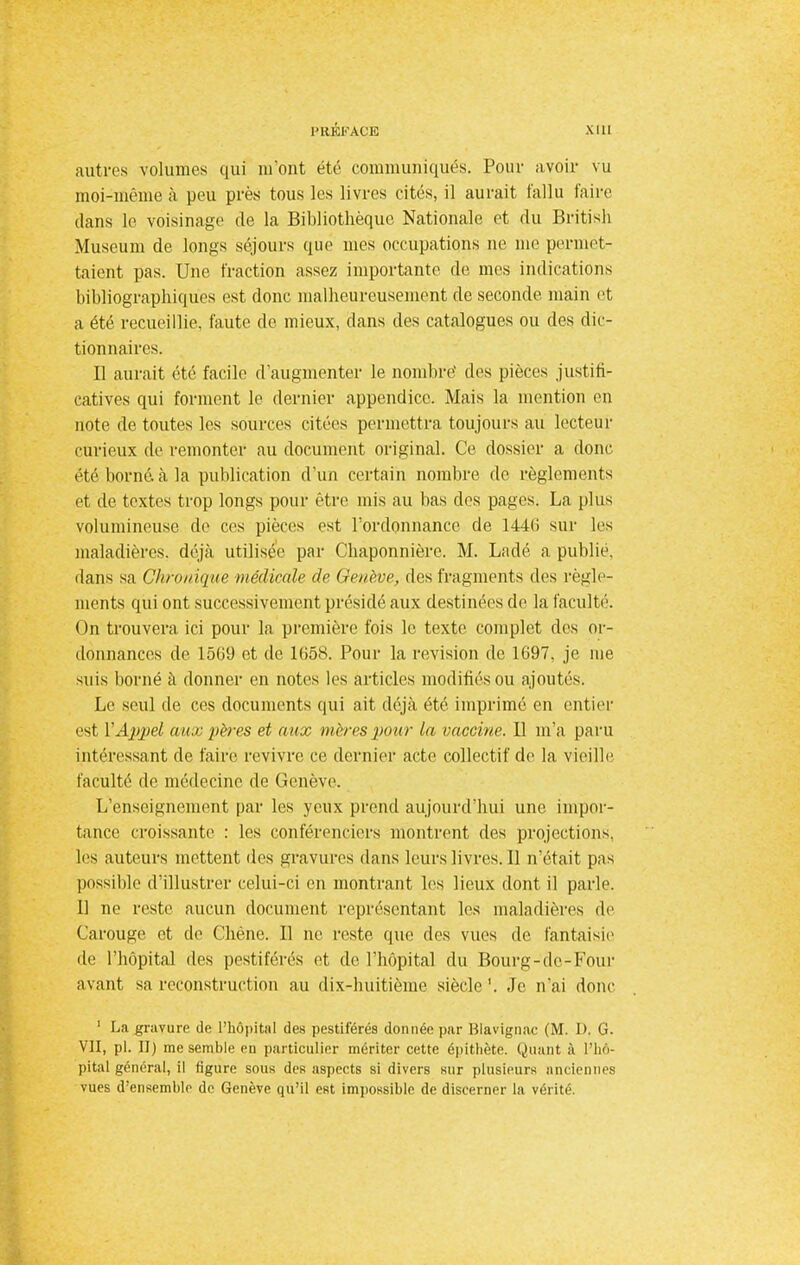 autres volumes qui liront été communiqués. Pour avoir vu moi-même à peu près tous les livres cités, il aurait fallu faire dans le voisinage de la Bibliothèque Nationale et du British Muséum de longs séjours que mes occupations ne me permet- taient pas. Une fraction assez importante de mes indications bibliographiques est donc malheureusement de seconde main et a été recueillie, faute de mieux, dans des catalogues ou des dic- tionnaires. Il aurait été facile d'augmenter le nombre1 des pièces justifi- catives qui forment le dernier appendice. Mais la mention en note de toutes les sources citées permettra toujours au lecteur curieux de remonter au document original. Ce dossier a donc été borné, à la publication d'un certain nombre de règlements et de textes trop longs pour être mis au bas des pages. La plus volumineuse de ces pièces est l'ordonnance de 1446 sur les maladières. déjà utilisée par Chaponnière. M. Ladé a publie, dans sa Chronique médicale de Genève, des fragments des règle- ments qui ont successivement présidé aux destinées de la faculté. On trouvera ici pour la première fois le texte complet des or- donnances de 1569 et de 1658. Pour la revision de 1697. je me suis borné à donner en notes les articles modifiés ou ajoutés. Le seul de ces documents qui ait déjà été imprimé en entier est Y Appel aux pères et aux mères pour la vaccine. Il m'a paru intéressant de faire revivre ce dernier acte collectif de la vieille faculté de médecine de Genève. L'enseignement par les yeux prend aujourd'hui une impor- tance croissante : les conférenciers montrent des projections, les auteurs mettent des gravures dans leurs livres. Il n'était pas possible d'illustrer celui-ci en montrant les lieux dont il parle. Il ne reste aucun document représentant les maladières de Carouge et de Chêne. Il ne reste que des vues de fantaisie de l'hôpital des pestiférés et de l'hôpital du Bourg-de-Four avant sa reconstruction au dix-huitième siècle '. Je n'ai donc 1 La gravure de l'hôpital des pestiférés donnée par Blavignac (M. D. G. VII, pl. II) me semble en particulier mériter cette épithète. Quant à l'hô- pital général, il figure sous des aspects si divers sur plusieurs anciennes vues d'ensemble de Genève qu'il est impossible de discerner la vérité.