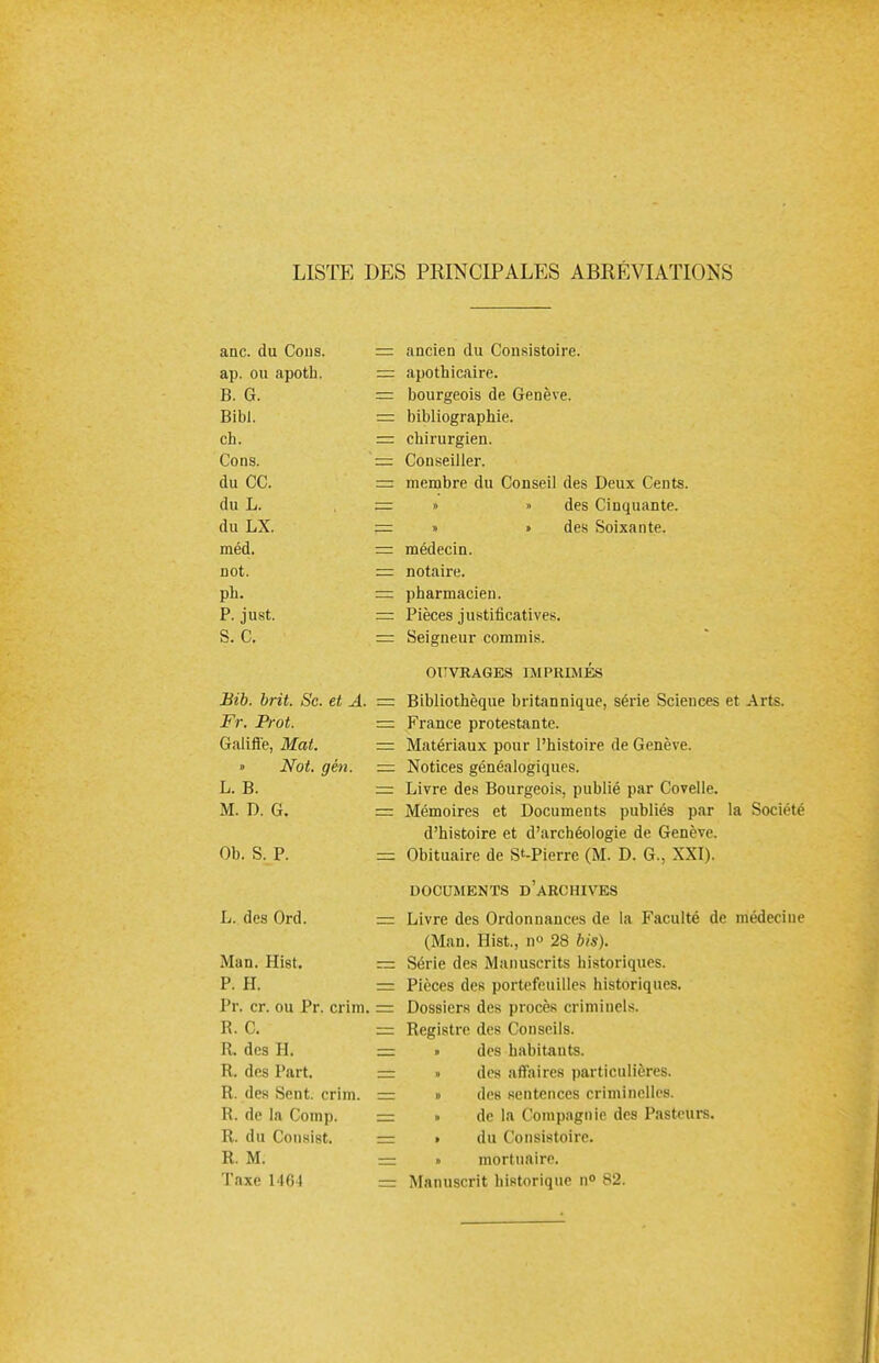 LISTE DES PRINCIPALES ABRÉVIATIONS anc. du Cous. = ancien du Consistoire. ap. ou apoth. = apothicaire. B. G. = bourgeois de Genève. Bibl. = bibliographie. ch. = chirurgien. Cons. '= Conseiller. du CC. = membre du Conseil des Deux Cents. du L. — » » des Cinquante. du LX. = » » des Soixante. méd. — médecin. not. — notaire. ph. = pharmacien. P. just. == Pièces justificatives. S. C. = Seigneur commis. OUVRAGES IMPRIMÉS Bib. brit. Se. et A. = Bibliothèque britannique, série Sciences et Arts. Fr. Prot. — France protestante. Galiffe, Mat. — Matériaux pour l'histoire de Genève. » Not. gén. — Notices généalogiques. L. B. = Livre des Bourgeois, publié par Covelle. M. D. G. = Mémoires et Documents publiés par la Société d'histoire et d'archéologie de Genève. Ob. S. P. = Obituaire de S»-Pierre (M. D. G., XXI). DOCUMENTS D'ARCHIVES L. des Ord. = Livre des Ordonnances de la Faculté de médecine (Man. Hist., n° 28 bis). Man. Hist. — Série des Manuscrits historiques. P. H. =3 Pièces des portefeuilles historiques. Pr. cr. ou Pr. crim. = Dossiers des procès criminels. R. C. = Registre des Conseils. R. des H. = • des habitants. R. des Part. — » des affaires particulières. R. des Sent. crim. = » des sentences criminelles. R. de la Comp. = » de la Compagnie des Pasteurs. R. du Consi8t. s= » du Consistoire. R. M. — • mortuaire. Taxe 1164 —- Manuscrit historique n° 82.