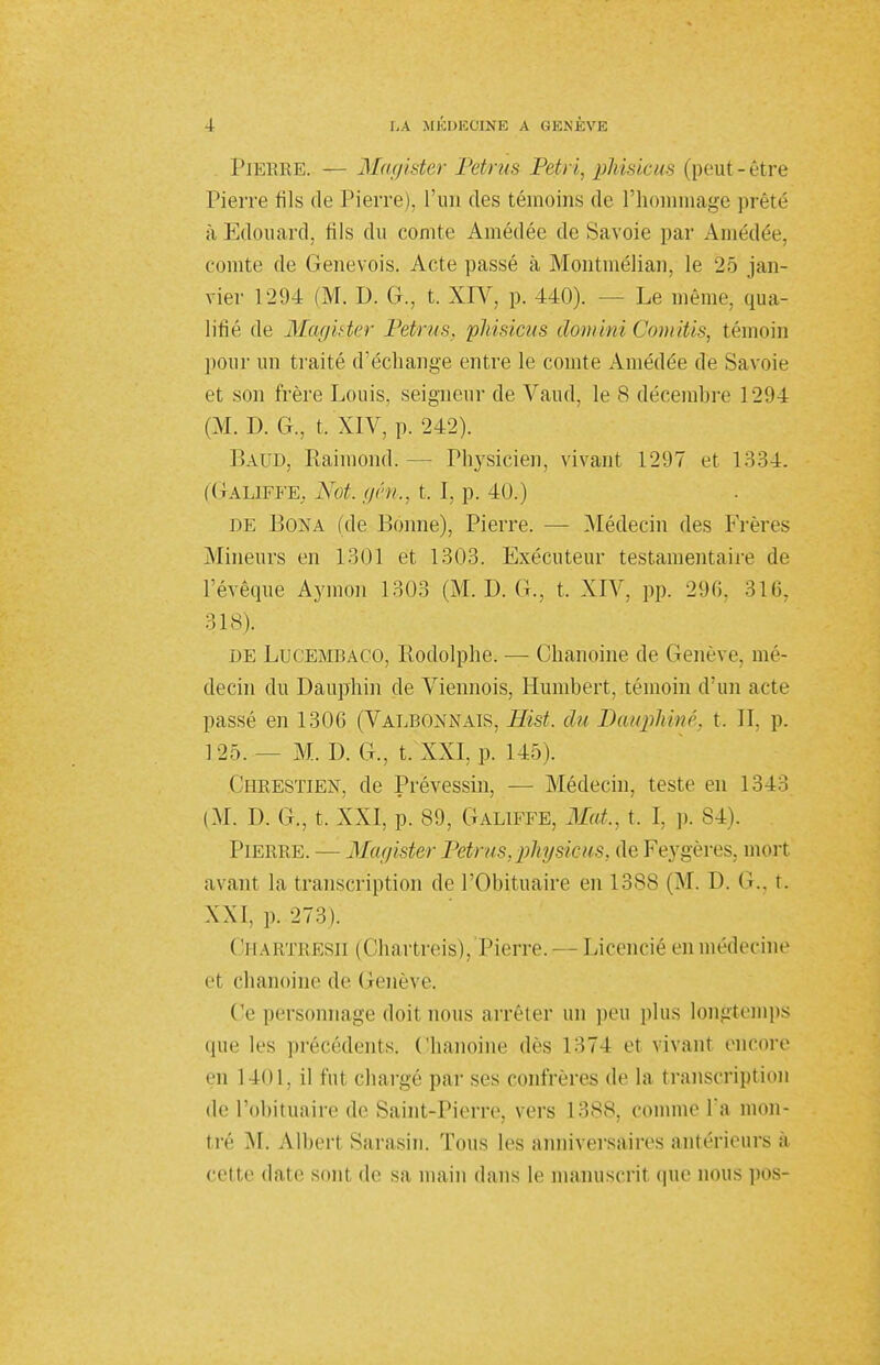 Pierre. — Magister Petrus Pétri, phisicus (peut-être Pierre fils de Pierre), l'un des témoins de Phoinmage prêté à Edouard, fils du comte Amédée de Savoie par Amédée, comte de Genevois. Acte passé à Montmélian, le 25 jan- vier 1294 (M. D. G., t. XIV, p. 440). - - Le même, qua- lifié de Magister Petrus, phisicus clomini Comitis, témoin pour un traité d'échange entre le comte Amédée de Savoie et son frère Louis, seigneur de Vaud, le 8 décembre 1294 (M. D. G., t. XIV, p. 242). Laud, Raimond. - Physicien, vivant 1297 et 1334. (Galiffe. Xot. gé,n., t. I, p. 40.) de Bona (de Bonne), Pierre. — [Médecin des Frères Mineurs en 1301 et 1303. Exécuteur testamentaire de l'évêque Aymon 1303 (M. D. G., t. XIV, pp. 296, 31 G, 318). de Lucembaco, Rodolphe. — Chanoine de Genève, mé- decin du Dauphin de Viennois, Humbert, témoin d'un acte passé en 1306 (Valbonnais, Hist. du Dauphiné, t. II, p. 1 25. — M. D. G., t. XXI, p. 145). Chrestien, de Prévessin, — Médecin, teste en 1343 (M. D. G., t. XXI, p. 89, Galiffe, Mat., t. I, p. 84). Pierre. — Magister Petrus, phy siens, de Feygères, mort avant la, transcription de l'Obituaire en 13ss (M. D. (i.. t. XXI, p. 273). CHARïRESn (Chartreis), Pierre.— Licencié en médecine et chanoine de Genève. Ce personnage doit nous arrêter un peu plus longtemps que les précédents. Chanoine dès 1374 et vivant encore en 1401, il fut chargé par ses confrères de la transcription de l'obituaire de Saint-Pierre, vers 1388, comme l'a mon- tré M. Albert Sarasin. Tous les anniversaires antérieurs à celte date sont de sa main dans le manuscrit que nous pos-