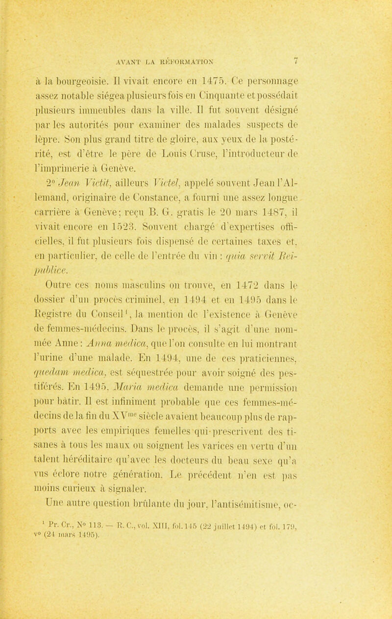 à la bourgeoisie. Il vivait encore en 1475. Ce personnage assez notable siégea plusieurs fois en Cinquante et possédait plusieurs immeubles dans la ville. Il fut souvenl désigné parles autorités pour examiner des malades suspects de lèpre. Son plus grand titre de gloire, aux yeux do la posté- rité, est d'être lo père de Louis Cruse, l'introducteur de l'imprimerie à Genève. 1° ,J<><i)t Victit, ailleurs Vietel, appelé souvent Jean l'Al- lemand, originaire de Constance, a fourni une assez longue carrière à Genève; reçu B. G. gratis le 20 mars 1487, il vivait encore en 1523. Souvent chargé d'expertises offi- cielles, il fut plusieurs fois dispensé de certaines taxes et. m particulier, do colle de l'outrée du vin : quia servit Eei- publice. Outre ces noms masculins on trouve, en 1472 dans le dossier d'un procès criminel, en 1494 et ou 1495 dans le Registre du Conseil1, la mention de l'existence à Cenève de femmes-médecins. Dans le procès, il s'agit d'une nom- mée Anne: Anna medica, que l'on consulte en lui montrant l'urine d'une malade. En 1494, une de ces praticiennes, guedam medica, est séquestrée pour avoir soigné «les pes- tiférés. En 1495, Ma/Ha medica demande une permission pour bâtir. Il est infiniment probable que ces femmes-mé- decins delà tin du XVrae siècle avaient beaucoup plus do rap- ports avec les empiriques femelles qui-prescrivent des ti- sanes à tous les maux ou soignent les varices en vertu d'un talent héréditaire qu'avec les docteurs du beau sexe qu'a vus éclore notre génération. Le précédent n'en est pas moins curieux à signaler. Une autre question brûlante du jour, l'antisémitisme, oc- 1 Pr. Cr., No 113. R.C., vol. XIII. fol. l 15 (22 juillet 1-194) et fol. 179, V» (24 mars 1495).