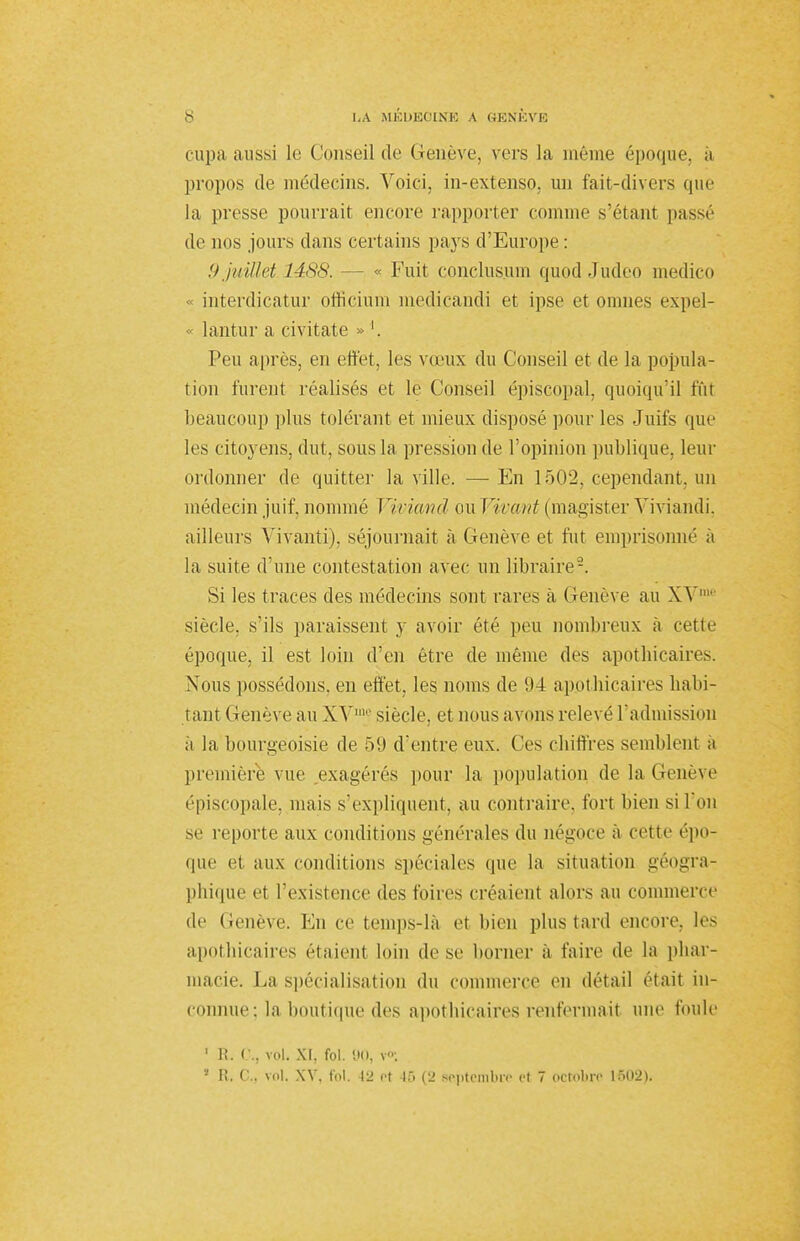 cupa aussi le Conseil de Genève, vers la même époque, à propos de médecins. Voici, in-extenso, un fait-divers que la presse pourrait encore rapporter comme s'étant passé de nos jours clans certains pays d'Europe : 9 juillet 1488. - - « Fuit conclusum quod Judeo medico « interdicatur officiUm medicandi et ipse et omnes expel- « lantur a civitate » '. Peu après, en effet, les vœux du Conseil et de la popula- tion furent réalisés et le Conseil épiscopal, quoiqu'il fût beaucoup plus tolérant et mieux disposé pour les Juifs que les citoyens, dut, sous la pression de l'opinion publique, leur ordonner de quitter la ville. — En 1502, cependant, un médecin juif, nommé Viviand ou Virant (magister Yiviandi. ailleurs Vivanti), séjournait à Genève et fut emprisonné à la suite d'une contestation avec un libraire'-. Si les traces des médecins sont rares a Genève au XV siècle, s'ils paraissent y avoir été peu nombreux à cette époque, il est loin d'en être de même des apothicaires. Nous possédons, en effet, les noms de 94 apothicaires habi- tant Genève au XVm? siècle, et nous avons relevé l'admission ;i la bourgeoisie de 59 d'entre eux. Ces chiffres semblent a première vue exagérés pour la population de la Genève épiscopale, mais s'expliquent, au contraire, fort bien si l'on se reporte aux conditions générales du négoce à cette épo- que et aux conditions spéciales <pie la situation géogra- phique et l'existence des foires créaient alors au commerce de Genève. En ce temps-là et bien plus tard encore, les apothicaires étaient loin dose borner à faire de la phar- macie. La spécialisation du commerce en détail était in- connue : la .boutique des apothicaires renfermait une foule 1 R. 0., vol. XI, fol. 90, v«Ç 1 Fi. G., vol. XV. fol. 42 et 45 (2 septembre et 7 octobre 1502).