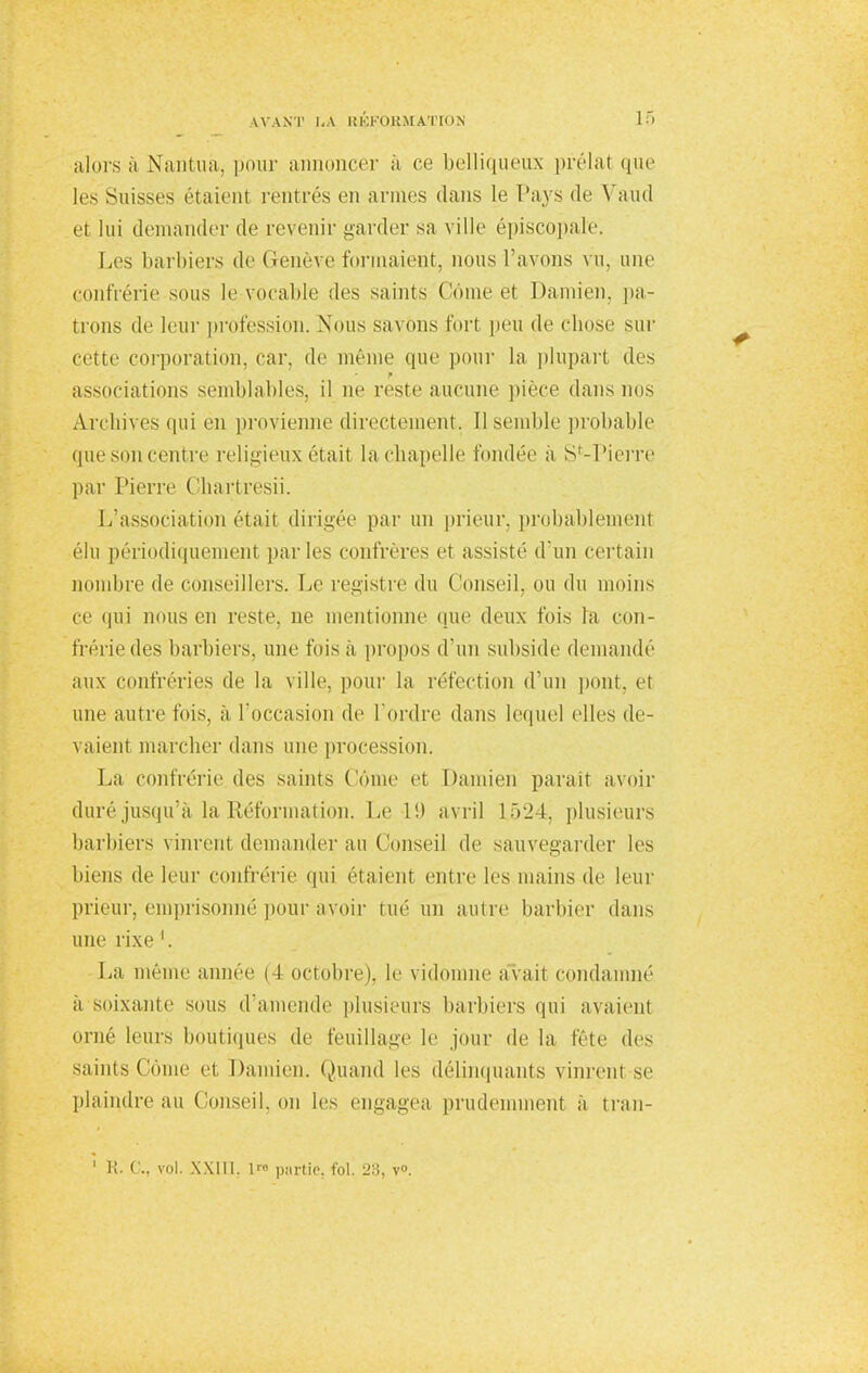 alors à Namua. pour annoncer à ce belliqueux prélat que les Suisses étaient rentrés en armes dans le Pays de Vaud el lui demander de revenir garder sa ville épiscopale. Les barbiers de Genève formaient, nous l'avons vu, une confrérie sous le vocable des saints Corne et Damien, pa- trons de leur profession. Nous savons fort peu de chose sur cette corporation, car. de même (pic pour la plupart des ■ associations semblables, il ne reste aucune pièce dans no Archives qui en provienne directement. 11 semble probable que son centre religieux était lachapelle fondée a S*-Pierre par Pierre Ghartresii. L'association était dirigée par un prieur, probablement élu périodiquement parles confrères et assiste d'un certain nombre de conseillers. Le registre du Conseil, ou du moins ce qui nous en reste, ne mentionne (pie deux fois la con- frérie des barbiers, une fois à propos d'un subside demande aux confréries de la ville, pour la réfection d'un pont, et une autre lois, à l'occasion de l'ordre dans lequel elles de- vaient marcher dans une procession. La confrérie des saints Corne et Damien paraît avoir duré jusqu'à la Réformation. Le 1!) avril 1524, plusieurs barbiers vinrent demander au Conseil de sauvegarder les biens de leur confrérie qui étaient entre les mains de leur prieur, emprisonné pour avoir tué un autre barbier dans une rixe 1. La même année M octobre), le vidonine avait condamné a soixante sous d'amende plusieurs barbiers qui avaient orné leurs boutiques de feuillage le jour de la fête des sainis Come et Damien. Quand les délinquants vinrent-se plaindre au Conseil, on les engagea prudemment à tran- 1 K. C, vol. XXIII. l™ partie, fol. 23, v°.