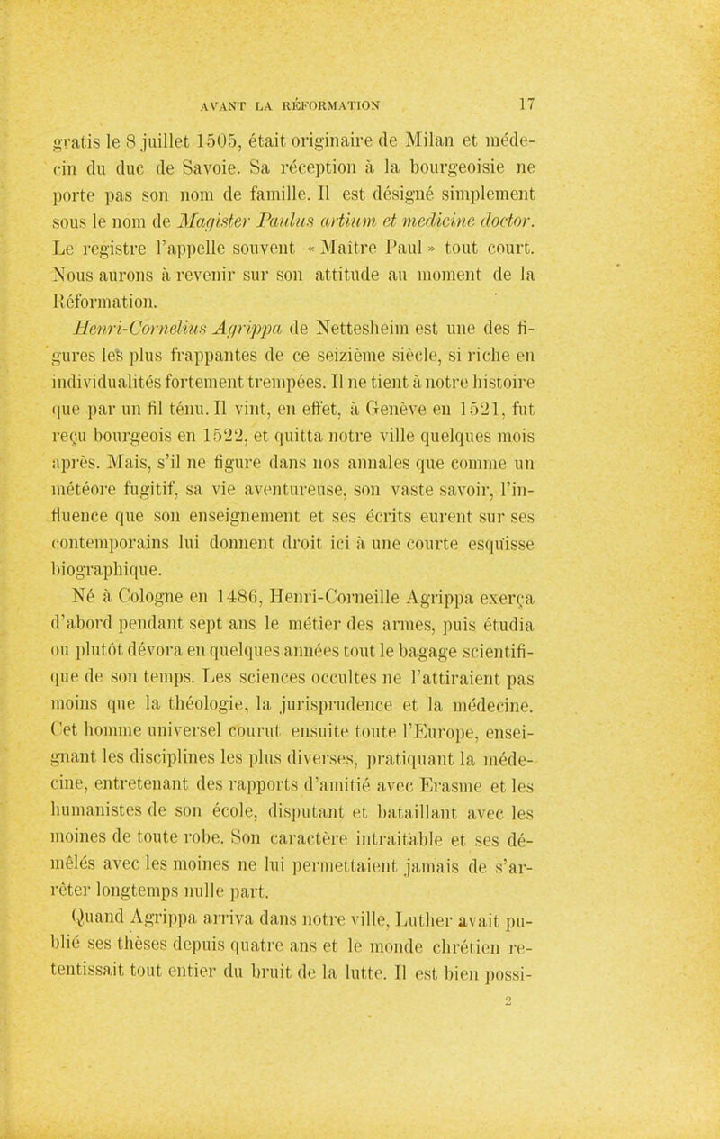 gratis le S juillet 1505, était originaire de Milan et méde- cin du duc de Savoie. Sa réception à la bourgeoisie ne porte pas son nom de famille. Il est désigné simplement sous le nom de Magister Paulus artium et meddcike doctor. Le registre l'appelle souvent « Maître Paul » tout court. Nous aurons à revenir sur son attitude au moment de la Réformation. ïïenri-Corneliits Agrippa de Netteshehn est une des fi- gures les plus frappantes de ce seizième siècle, si riche en individualités fortement trempées. Il ne tient à notre histoire que par un fil ténu. U vint, en effet, à Genève en 1521, fut reçu bourgeois en 1522, et quitta notre ville quelques mois après. Mais, s'il ne figure dans nos annales que comme un météore fugitif, sa vie aventureuse, son vaste savoir, l'in- fluence que son enseignement et ses écrits eurent sur ses contemporains lui donnent droit ici à une courte esquisse biographique. Né à Cologne en i486, Henri-Corneille Agrippa exerça d'abord pendant sept ans le métier des armes, puis étudia ou plutôt dévora en quelques aimées tout le bagage scientifi- que de son temps. Les sciences occultes ne l'attiraient pas moins que la théologie, la jurisprudence et la médecine. Cet homme universel courut ensuite toute l'Europe, ensei- gnant les disciplines les plus diverses, pratiquant la méde- cine, entretenant des rapports d'amitié avec Erasme et les humanistes de son école, disputant et bataillant avec les moines de toute robe. Son caractère intraitable et ses dé- mêlés avec les moines ne lui permettaient jamais de s'ar- rêter longtemps nulle part. Quand Agrippa arriva dans notre ville. Luther avait pu- blié ses thèses depuis quatre ans et le monde chrétien re- tentissait tout entier du bruit de la lutte. Il est bien possi-