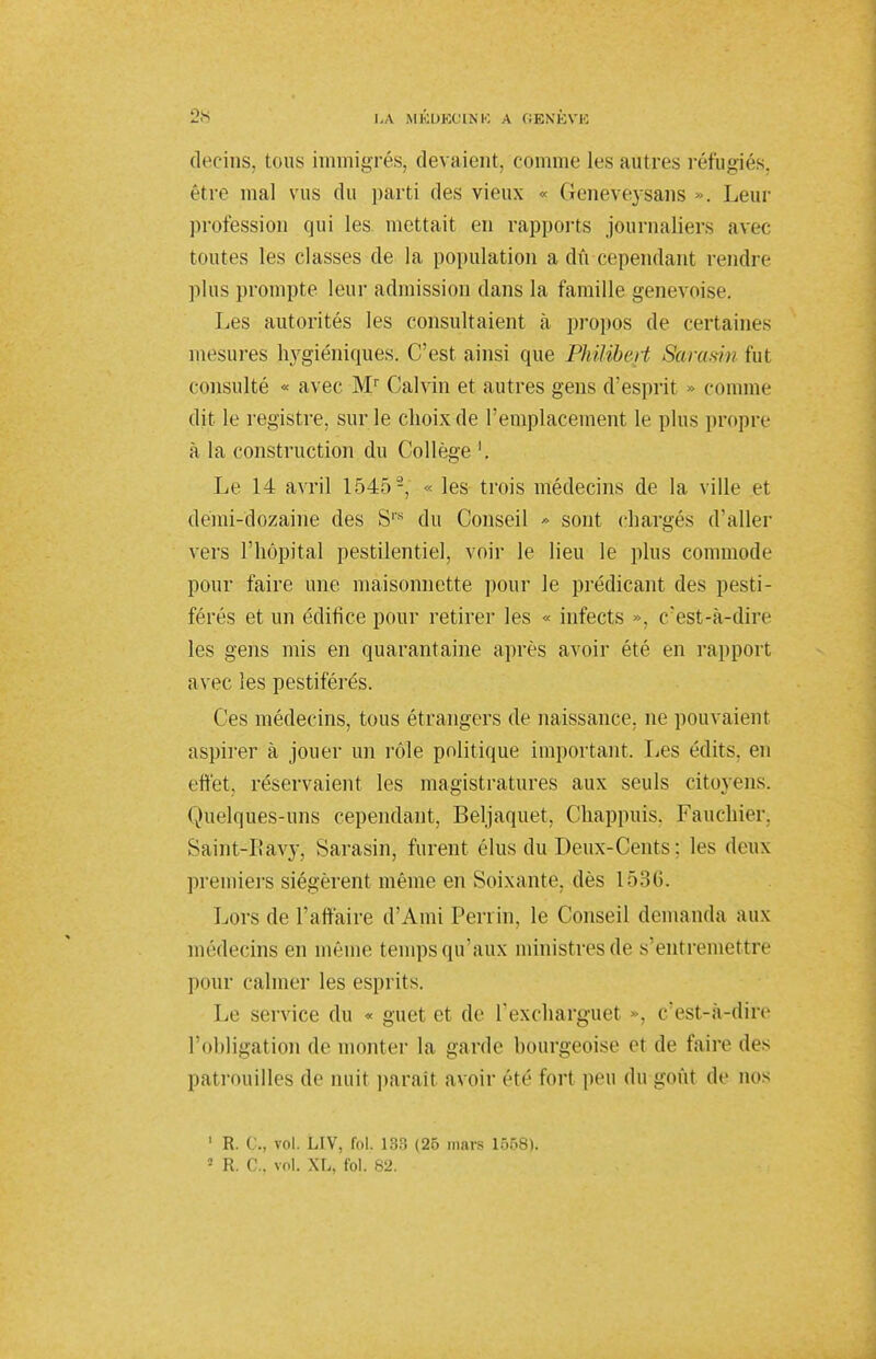 decins, tous immigrés^ devaient, comme les autres réfugiés, être mal vus du parti des vieux « Geneveysans ». Leur profession qui les mettait en rapports journaliers avec toutes les classes de la population a dû cependant rendre plus prompte leur admission dans la famille genevoise. Les autorités les consultaient à propos de certaines mesures hygiéniques. C'est ainsi que Philibert Skrasin fut consulté « avec Mr Calvin et autres gens d'esprit » comme dit le registre, sur le choix de l'emplacement le plus propre à la construction du Collège '. Le 14 avril 15452, « les trois médecins de la ville et dëmi-dozairie des Srs du Conseil » sont chargés d'aller vers l'hôpital pestilentiel, voir le lieu le plus commode pour faire une. maisonnette pour le prédicant des pesti- férés et un édifice pour retirer les « infects », c'est-à-dire les gens mis en quarantaine après avoir été en rapport avec les pestiférés. Ces médecins, tous étrangers de naissance, ne pouvaient aspirer à jouer un rôle politique important. Les édits. en effet, réservaient les magistratures aux seuls citoyens. Quelques-uns cependant, Beljaquet, Chappuis. Fauchier. Saint-Eàvy, Sarasin, furent élus du Deux-Cents : les deux premiers siégèrent même en Soixante, dès 1536. Lors de l'affaire d'Ami Perrin, le Conseil demanda aux médecins en même tempsqu'aux ministres de s'entremettre pour calmer les esprits. Le service du « guet et de Pexchàrguet . c'est-à-dire l'obligation de monter la garde bourgeoise et de faire des patrouilles de nuit parait avoir été fort peu du goût de QOS 1 R. ( ., vol. LIV, fol. 133 (25 mars 1558).