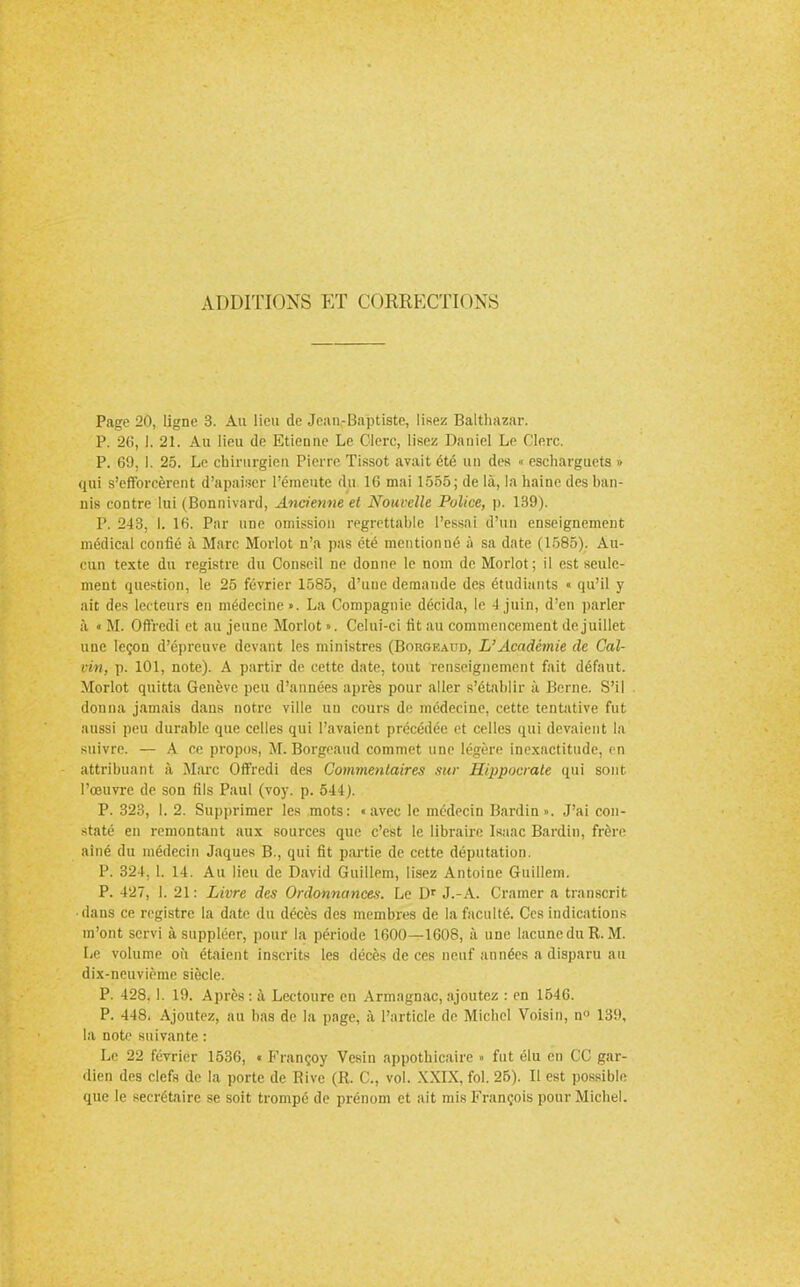 ADDITIONS ET CORRECTIONS Page 20, ligne 3. Au lieu de Jean-Baptiste, lisez Baltliazar. P. 26, !. 21. Au lieu de Etienne Le Clerc, lisez Daniel Le Clerc. P. 69, I. 25. Le chirurgien Pierre Tissot avait été un des • escharguets » qui s'efforcèrent d'apaiser l'émeute du 16 mai 1555; de là, la haine des ban- nis contre lui (Bonnivard, Ancienne et Nouvelle Police, p. 139). P. 243, I. 16. Par une omission regrettable l'essai d'un enseignement médical confié à Marc Morlot n'a pas été mentionné à sa date (1585). Au- cun texte du registre du Conseil ne donne le nom de Morlot; il est seule- ment question, le 25 février 1585, d'une demande des étudiants « qu'il y ait des lecteurs en médecine». La Compagnie décida, le -1 juin, d'en parler à « M. Offredi et au jeune Morlot ». Celui-ci rit au commencement de juillet une leçon d'épreuve devant les ministres (Borgeaud, L'Académie de Cal- vin, p. 101, note). A partir de cette date, tout renseignement fait défaut. Morlot quitta Genève peu d'années après pour aller s'établir à Berne. S'il donna jamais dans notre ville un cours de médecine, cette tentative fut aussi peu durable que celles qui l'avaient précédée et celles qui devaient la suivre. — A ce propos, M. Borgeaud commet une légère inexactitude, en attribuant à Marc Offredi des Commentaires sur Hippocrale qui sont l'œuvre de son fils Paul (voy. p. 544). P. 323, I. 2. Supprimer les mots: «avec le médecin Bardin». J'ai con- staté en remontant aux sources que c'est le libraire Isaac Bardin, frère aîné du médecin Jaques B., qui fit partie de cette députation. P. 324. 1. 14. Au lieu de David Guillem, lisez Antoine Guillem. P. 427, I. 21 : Livre des Ordonnances. Le Dr J.-A. Cramer a transcrit dans ce registre la date du décès des membres de la faculté. Ces indications m'ont servi à suppléer, pour la période 1600—1608, à une lacune du R. M. Le volume où étaient inscrits les décès de ces neuf années a disparu au dix-neuvième siècle. P. 428.1. 19. Après : à Lectoure en Armagnac, ajoutez : en 1646. P. 448, Ajoutez, au bas de la page, à l'article de Michel Voisin, n° 139, la note suivante : Le 22 février 1536, « Françoy Vcsin appothicaire » fut élu en CC gar- dien des clefs de la porte de Bive (R. C, vol. XXIX, fol. 26). Il est possible que le secrétaire se soit trompé de prénom et ait mis François pour Michel.