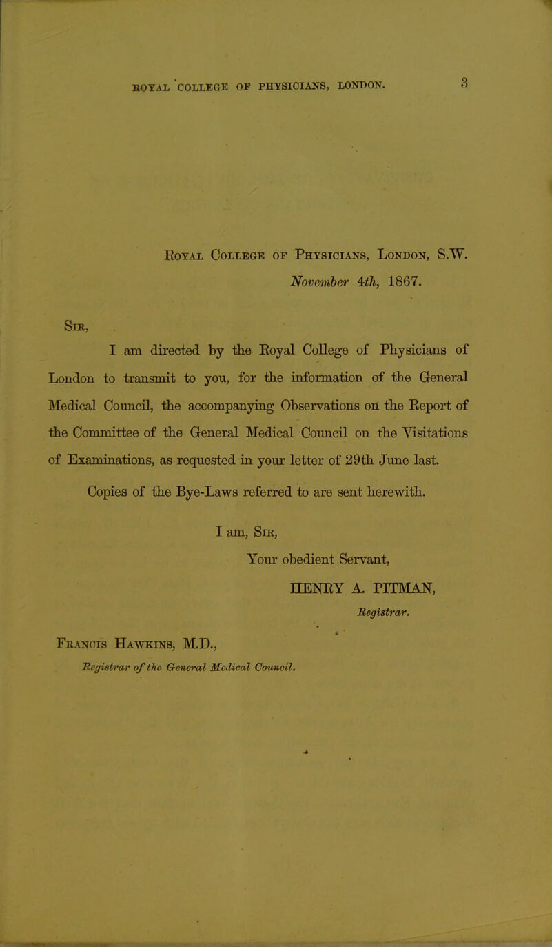 Royal College of Physicians, London, S.W. November 4dli, 1867. SlE, I am directed by the Royal College of Physicians of London to transmit to you, for the information of the General Medical Council, the accompanying Observations on the Report of the Committee of the General Medical Council on the Visitations of Examinations, as requested in your letter of 29th June last. Copies of the Bye-Laws referred to are sent herewith. I am. Sir, Your obedient Servant, HENRY A. PITMAN, Begistrar. Francis Hawkins, M.D., Registrar of the General Medical Cotmcil,