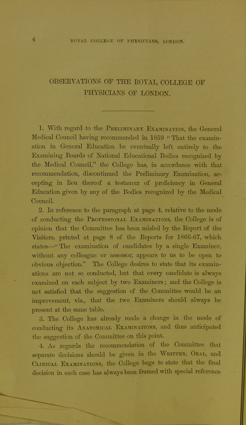 1U)YAL COIiLE(iK OV I'UYSICIANB, LONDOlf. OBSEKVATIONS OF TIIE EOYAI^ COLLEGE OF PHYSICBJKS OF LONDON. 1. With regard to the Prelimin.uiy Examination, the General Medical Council having recommended in 1859  That the examin- ation in General Education be eventually left entirely to the Examining Boards of National Educational Bodies recognized by the Medical Council, the College has, in accordance with that recommendation, discontinued the Preliminary Examination, ac- cepting in lieu thereof a testamur of proficiency in General Education given by any of the Bodies recognized by the Medical Council. 2. In reference to the paragraph at page 4, relative to the mode of conducting the Peofessional Examinations, the College is of ojDinion that the Committee has been misled by the Eeport of the Visitors, printed at page 8 of the Eeports for 1866-67, which states—The examination of candidates by a single Examiner, without any colleague or assessor, appeal's to us to be open to obvious objection. The College desires to state that its examin- ations are not so conducted, but that every candidate is always examined on each subject by two Examiners; and the College is not satisfied that the suggestion of the Committee would be an improvement, viz., that the two Examiners should always be present at the same table. 3. The College has already made a change ia tlie mode of conducting its Anatomical Examinations, and thus anticipated the suggestion of the Committee on this pomt. 4. As regards the recommendation of the Committee that separate decisions should be given in the Written, Oral, and Clinical Examinations, the College begs to state that the final decision m each case has always been frnmed with special reference