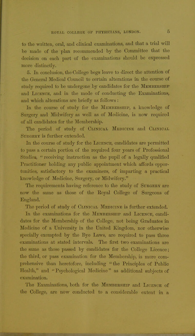 to the written, oral, and clinical examinations, and that a trial will be made of the plan recommended by the Committee that the decision on each part of the examinations should be expressed more distinctly. 5. In conclusion, the College begs leave to dii'ect the attention of the General Medical Council to certain alterations in the course of study required to be undergone by candidates for the Membership and Licence, and in the mode of conducting the Examinations, and which alterations are briefly as follows : In the course of study for the Membership, a knowledge of Surgery and Midwifery as well as of Medicine, is now required of all candidates for the Membership. The period of study of Clinical Medicine and Clinical Surgery is further extended. In the course of study for the Licence, candidates are permitted to pass a certain portion of the required four years of Professional Studies,  receiving instruction as the pupil of a legally qualified Practitioner holding any public appointment which affords oppor- tunities, satisfactory to the examiners, of imparting a practical knowledge of Medicine, Surgery, or IMidwifery. The requirements having reference to the study of Surgery are now the same as those of the Eoyal College of Sm'geons of England. The period of study of Clinical Medicine is further extended. In the examinations for the Membership and Licence, candi- dates for the Membership of the College, not being Graduates in Medicine of a University in the United Kingdom, nor othermse specially exempted by the Bye Laws, are required to pass three examinations at stated interva,ls. The first two examinations are the same as those passed by candidates for the College Licence; the third, or pass examination for the Membership, is more com- prehensive than heretofore, including the Principles of Public Health, and  Psychological Medicine as additional subjects of examination. The Examinations, both for the Membership and Licence of the College, are now conducted to a considerable extent in a