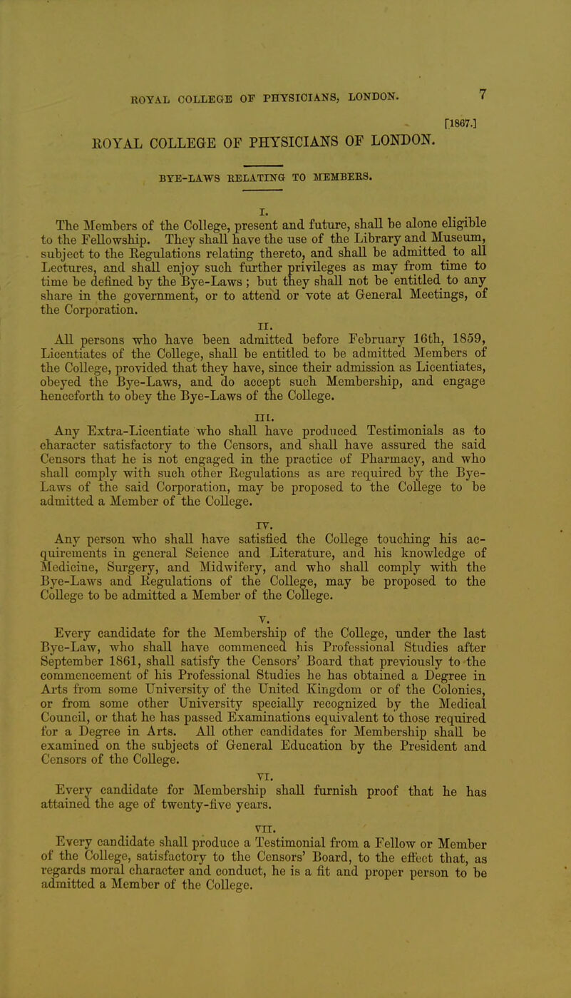 ri867.] ROYAL COLLEGE OF PHYSICIANS OF LONDON. BYE-LAWS RELATING TO MEMBERS. I. The Members of the College, present and future, shall be alone eligible to the Fellowship. They shall have the use of the Library and Museum, subject to the Regulations relating thereto, and shall be admitted to all Lectures, and shall enjoy such further privileges as may from time to time be defined by the Bye-Laws ; but they shall not be entitled to any share in the government, or to attend or vote at General Meetings, of the Corporation. II. All persons who have been admitted before February 16th, 1859, Licentiates of the College, shall be entitled to be admitted Members of the College, provided that they have, since their admission as Licentiates, obeyed the Bye-Laws, and do accept such Membership, and engage henceforth to obey the Bye-Laws of the College. III. Any Extra-Licentiate who shall have produced Testimonials as to character satisfactory to the Censors, and shall have assured the said Censors that he is not engaged in the practice of Pharmacy, and who shall comply with such other Regidations as are required by the Bye- Laws of the said Corporation, may be proposed to the College to be admitted a Member of the College. lY. Any person who shall have satisfied the College touching his ac- quirements in general Science and Literature, and his knowledge of Medicine, Sui-gery, and Midwifery, and who shall comply with the Bye-Laws and Regulations of the College, may be proposed to the College to be admitted a Member of the College. V. Every candidate for the Membership of the College, under the last Bye-Law, who shall have commenced his Professional Studies after September 1861, shall satisfy the Censors' Board that previously to the commencement of his Professional Studies he has obtained a Degree in Arts from some University of the United Kingdom or of the Colonies, or from some other University specially recognized by the Medical Council, or that he has passed Examinations equivalent to those required for a Degree in Arts. All other candidates for Membership shall be examined on the subjects of General Education by the President and Censors of the College. VI. Every candidate for Membership shall furnish proof that he has attained the age of twenty-five years. VII. Every candidate shall produce a Testimonial from a Fellow or Member of the College, satisfactory to the Censors' Board, to the eft'ect that, as regards moral character and conduct, he is a fit and proper person to be admitted a Member of the College.