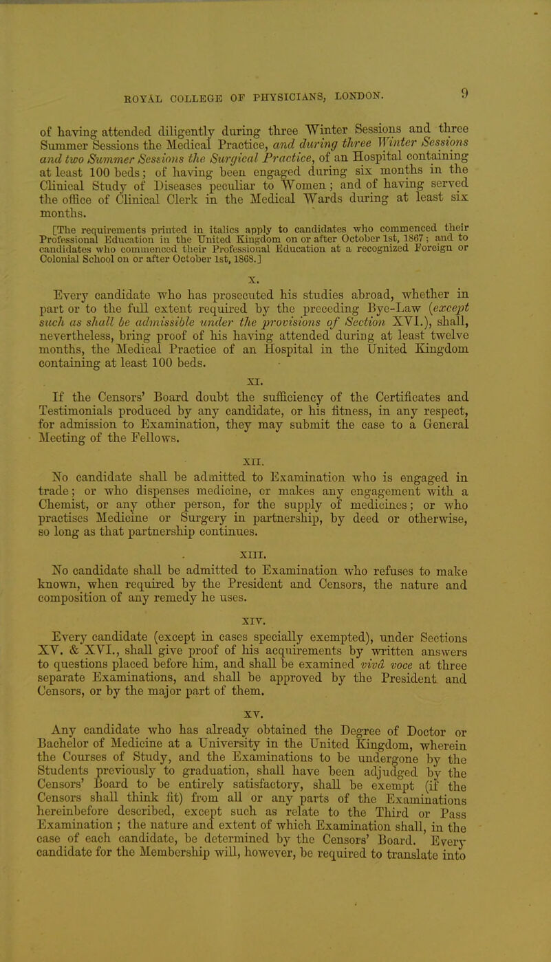 of having attended diligently during three Winter Sessions and three Slimmer Sessions the Medical Practice, a7id during three Winter Sessions and two Summer Sesdons the Simjical Practice, of an Hospital containing at least 100 beds; of having been engaged during six months in the Clinical Study of Diseases peciiliar to Women; and of having served the office of Clinical Clerk in the Medical Wards during at least six months. [The requirements printed in italics apply to candidates who commenced their Professional Education in the United Kingdom on or after October 1st, 1867; and to candidates who commenced their Pi-ofessional Education at a recognized Foreign or Colonial School on or after October 1st, 186S.J X. Every candidate who has prosecuted his studies abroad, whether in part or to the full extent required by the preceding Bye-Law {except such as shall be admissible under the provisions of Section XVI.), shall, nevertheless, bring proof of his having attended during at least twelve months, the Medical Practice of an Hospital in the United Kingdom containing at least 100 beds. XI. If the Censors' Board doubt the sufficiency of the Certificates and Testimonials produced by any candidate, or his fitness, in any respect, for admission to Examination, they may submit the case to a General Meeting of the Fellows. XII. No candidate shall be admitted to Examination who is engaged in trade; or who dispenses medicine, or makes any engagement with a Chemist, or any other person, for the supply of medicines; or who practises Medicine or Surgery in partnership, by deed or otherwise, so long as that partnership continues. XIIT. No candidate shall be admitted to Examination who refuses to make known, when required by the President and Censors, the nature and composition of any remedy he uses. XIV. Every candidate (except in cases specially exempted), under Sections XY. & XVI., shall give proof of his acquirements by written answers to questions placed before him, and shall be examined vivd voce at three separate Examinations, and shall be approved by the President and Censors, or by the major part of them. XV. Any candidate who has already obtained the Degree of Doctor or Bachelor of Medicine at a University in the United Kingdom, wherein the Courses of Study, and the Examinations to be undergone by the Students previously to graduation, shall have been adjudged by the Censors' Board to be entirely satisfactory, shall be exempt (if the Censors shall think fit) from all or any parts of the Examinations hereinbefore described, except such as relate to the Third or Pass Examination ; the nature and extent of which Examination shall, in the case of each candidate, be determined by the Censors' Board. Every candidate for the Membership will, however, be required to translate into