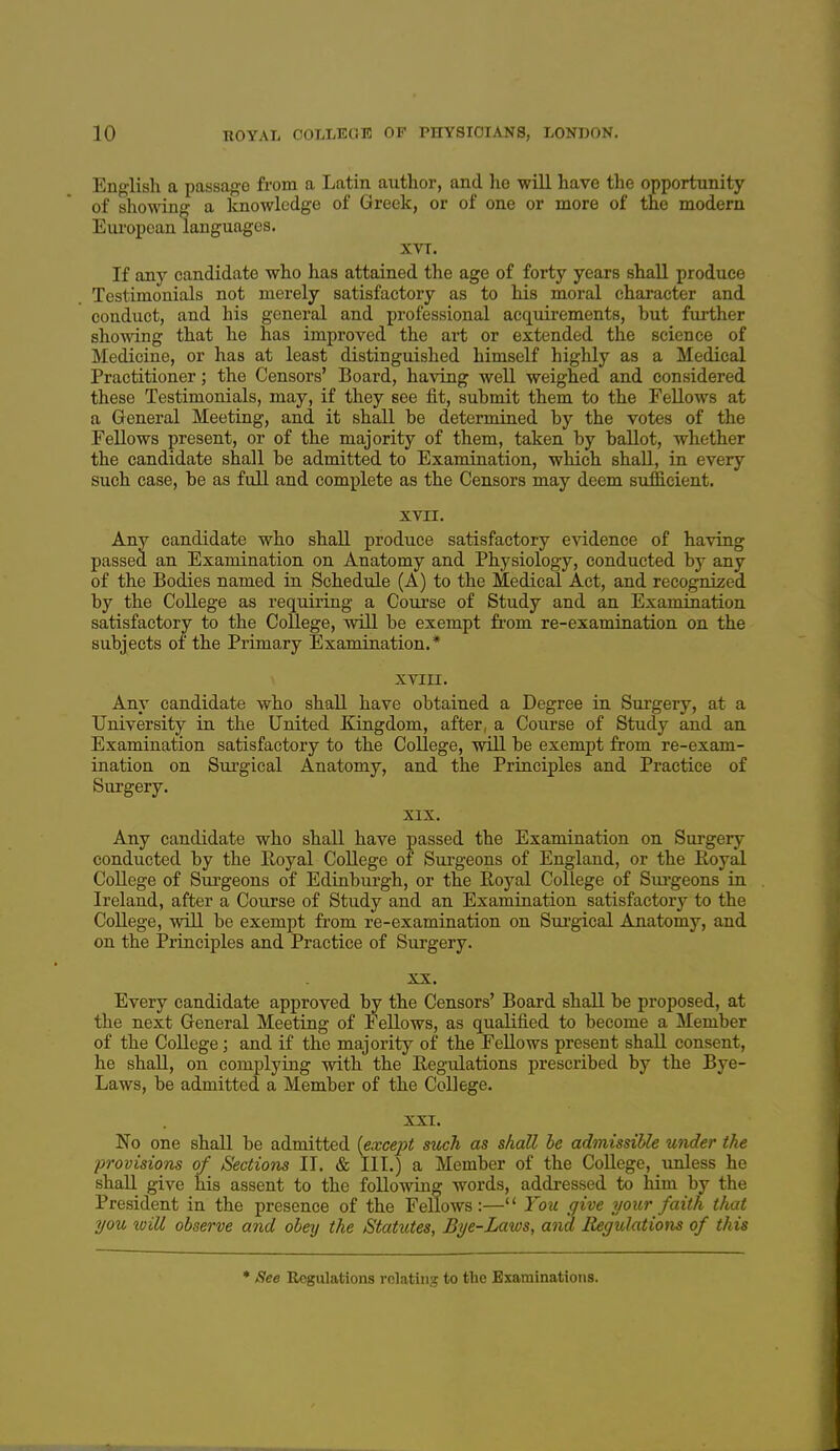 English a passage from a Latin author, and ho will have the opportunity of showing a knowledge of Greek, or of one or more of the modern European languages. XVT. If any candidate who has attained the age of forty years shall produce Testimonials not merely satisfactory as to his moral character and conduct, and his general and professional acquirements, but further showing that he has improved the art or extended the science of Medicine, or has at least distinguished himself highly as a Medical Practitioner; the Censors' Board, having well weighed and considered these Testimonials, may, if they see iit, submit them to the Fellows at a General Meeting, and it shall be determined by the votes of the Fellows present, or of the majority of them, taken by ballot, whether the candidate shall be admitted to Examination, which shall, in every such case, be as full and complete as the Censors may deem sufficient. XVII. Any candidate who shall produce satisfactory evidence of having passed an Examination on Anatomy and Physiology, conducted by any of the Bodies named in Schedule (A) to the Medical Act, and recognized by the College as requiring a Course of Study and an Examination satisfactory to the College, will be exempt from re-examination on the subjects of the Primary Examination.* xviu. Any candidate who shall have obtained a Degree in Surgery, at a University in the United Kingdom, after, a Course of Study and an Examination satisfactory to the College, will be exempt from re-exam- ination on Surgical Anatomy, and the Principles and Practice of Surgery. XIX. Any candidate who shall have passed the Examination on Surgery conducted by the Royal College of Svu-geons of England, or the Royal College of Surgeons of Edinburgh, or the Royal College of Sm-geons in Ireland, after a Course of Study and an Examination satisfactory to the College, will be exempt from re-examination on Suj-gical Anatomy, and on the Principles and Practice of Surgery. XX. Every candidate approved by the Censors' Board shall be proposed, at the next General Meeting of Fellows, as qualified to become a Member of the College ; and if the majority of the FeUows present shall consent, he shall, on complying with the Regulations prescribed by the Bye- Laws, be admitted a Member of the College. XXI. No one shall be admitted {except such as shall be admissible under the provisions of Sections II. & IIT.) a Member of the College, unless he shall give his assent to the following words, addi-essed to him by the President in the presence of the Fellows:— You give your faith that you will observe and obey the Statutes, Bye-Laws, and liegulations of this * See Regulations relating to the Examinations.