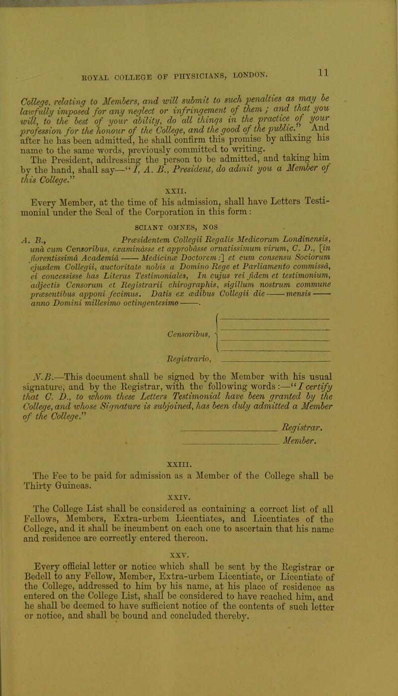 College, relating to Members, and will submit to such penalties as may be lawfully imposed for any neglect or infringement of them ; and that you will, to the best of your ability, do all things in the practice 0/ your ■profession for the honottr of the 'College, and the good of the public. _ And after he has been admitted, he shall confirm this promise by affixing his name to the same words, previously committed to writing. The President, addi-essLog the person to he admitted, and taking him by the hand, shall say—''/, A. B., President, do admit you a Member of this College^ XXII. Every Member, at the time of his admission, shall have Letters Testi- monial under the Seal of the Corporation in this form: SCIANT OMNES, NOS A. B., Prasidentem Collegii Reg alts Medicoruvi Londinensis, una cum Censoribus, examindsse et approbdsse ornatissimum vimm, C. D., [m jloi-entissimd Academid Medicince Doctorem;] et cum consensu Socioruvi ejusdem Collegii, auctoritate nobis a Domino Rege et Parliamento commissd, ei concessisse lias Literas Testimoniales, In cujus rei fidem et testimonium, adjectis Censorum et Registrarii chirographis, sigillum nostrum commune prcesentibus apponi fecimus. Datis ex cedibus Collegii die mensis anno Domini millesimo octingentesimo . Censoribus, Registrano, N^.B.—This document shall be signed by the Member with his usual signatui-e, and by the Registrar, with the foUowing words :—Icertify that C. D., to whom these Letters Testimonial have been granted by the College, and whose Sif/nature is subjoined, has been duly admitted a Member of the College y Registrar. Member. XXIII. The Fee to be paid for admission as a Member of the CoUege shall be Thirty Gruineas. XXIV. The College List shall be considered as containing a correct list of all Fellows, Members, Extra-iirbem Licentiates, and Licentiates of the College, and it shall be incumbent on each one to ascertain that his name and residence are correctly entered thereon. XXV. Every official letter or notice which shall be sent by the Registrar or Bedell to any Fellow, Member, Extra-urbem Licentiate, or Licentiate of the College, addressed to him by his name, at his place of residence as entered on the College List, shall be considered to have reached him, and he shall be deemed to have sufficient notice of the contents of such letter or notice, and shall be bound and concluded thereby.