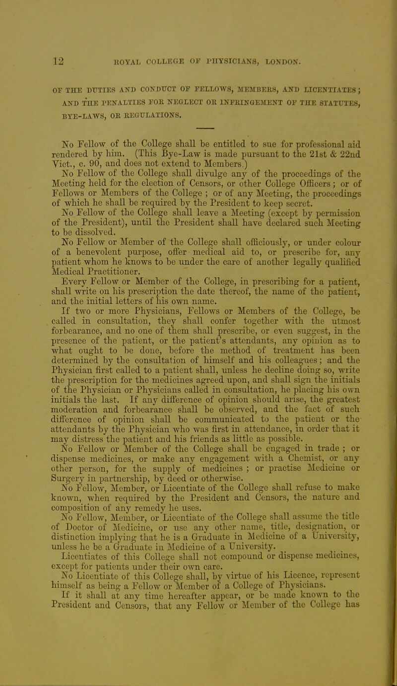 or THE DUTIES AND CONDUCT OF FELLOWS, MEHBERS, AND LICENTIATES ; AlH) THE PENALTIES FOB NEGLECT OE INFHINGEJrENT OF THE STATUTES, BTE-1AWS, OE REGULATIONS. No Fellow of the College shall be entitled to sue for professional aid rendered by him. (This Bye-Law is made pursuant to the 21st & 22ud Vict., c. 90, and does not extend to Members.) No Fellow of the College shall divulge any of the proceedings of the Meeting held for the election of Censors, or other College Officers; or of Fellows or Members of the College ; or of any Meeting, the proceedings of which he shall be required by the President to keep secret. No Fellow of the CoUege shall leave a Meeting (except by permission of the President), until the President shall have declared such Meeting to be dissolved. No Fellow or Member of the College shall officiously, or under coloiir of a benevolent purpose, offer medical aid to, or prescribe for, any patient whom he knows to be under the care of another legally qualified Medical Practitioner. Every Fellow or Member of the College, in prescribing for a patient, shall write on his prescription the date thereof, the name of the patient, and the initial letters of his own name. If two or more Physicians, Fellows or Members of the College, be called in consultation, they shall confer together with the utmost forbearance, and no one of them shall prescribe, or even suggest, in the presence of the patient, or the patient's attendants, any opinion as to what ought to be done, before the method of treatment has been determined by the consultation of himself and his colleagues; and the Physician first called to a patient shall, unless he decline doing so, write the prescription for the medicines agreed upon, and shall sign the initials of the Physician or Physicians called in consultation, he placing his own initials the last. If any difference of opinion should arise, the greatest moderation and forbearance shall be observed, and the fact of such difference of opinion shall be communicated to the patient or the- attendants by the Physician who was first in attendance, in order that it may distress the patient and his friends as little as possible. No FeUow or Member of the College shall be engaged in trade ; or dispense medicines, or make any engagement with a Chemist, or any other person, for the supply of medicines ; or practise Medicine or Surgery in partnership, by deed or otherwise. No Fellow, Member, or Licentiate of the College shall refuse to make known, when required by the President and Censors, the nature and composition of any remedy he iises. No Fellow, Member, or Licentiate of the College shall assume the title of Doctor of Medicine, or use any other name, title, designation, or distinction implying that he is a Graduate in Medicine of a University, unless he be a Graduate in Medicine of a University. Licentiates of this College shall not compound or dispense medicines, except for patients under their own care. No Licentiate of this College shall, by virtue of his Licence, represent himself as being a Fellow or Member of a College of Physicians. If it shall at any time hereafter appear, or be made known to the President and Censors, that any FeUow or Member of the College has