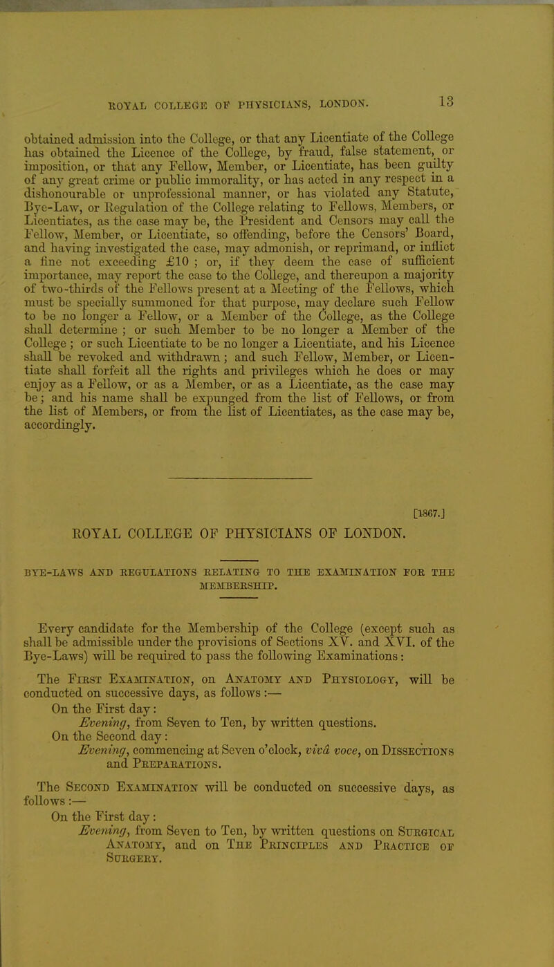 obtained admission into the College, or that any Licentiate of the College has obtained the Licence of the College, by fraud, false statement, or imposition, or that any Fellow, Member, or Licentiate, has been guilty of any great crime or public immorality, or has acted in any respect in a dishonourable or unprofessional manner, or has violated any Statute, Bye-Law, or Regulation of the College relating to Fellows, Members, or Licentiates, as the case may be, the President and Censors may call the FeUow, Member, or Licentiate, so offending, before the Censors' Board, and having investigated the case, may admonish, or reprimand, or inflict a line not exceeding £10 ; or, if they deem the case of sufficient importance, may report the case to the College, and thereupon a majority of two-thirds of the Fellows present at a Meeting of the Fellows, which must be specially summoned for that purpose, may declare such Fellow to be no longer a Fellow, or a Member of the College, as the College shall determine ; or such Member to be no longer a Member of the CoUege ; or sixch Licentiate to be no longer a Licentiate, and his Licence shall be revoked and withdrawn; and such Fellow, Member, or Licen- tiate shall forfeit all the rights and privileges which he does or may enjoy as a Fellow, or as a Member, or as a Licentiate, as the case may be; and his name shall be expunged from the list of Fellows, or from the list of Members, or from the list of Licentiates, as the case may be, accordingly. [1-867.J ROYAL COLLEGE OF PHYSICIANS OF LONDON. BTE-LAWS AND REGULATIONS RELATING TO THE EXAMINATION POR THE MEMBERSHIP. Every candidate for the Membership of the College (except such as shall be admissible under the provisions of Sections XV. and XYI. of the Bye-Laws) will be required to pass the following Examinations : The First Examination, on Anatomy and Physiology, will be conducted on successive days, as follows :— On the First day: Evening, from Seven to Ten, by written questions. On the Second day: Evening, commencing at Seven o'clock, vivd voce, on Dissections and Preparations. The Secon^d Examination will be conducted on successive days, as follows:— On the First day : Evening, from Seven to Ten, by written questions on Surgical Anatomy, and on The Principles and Practice of Surgery.