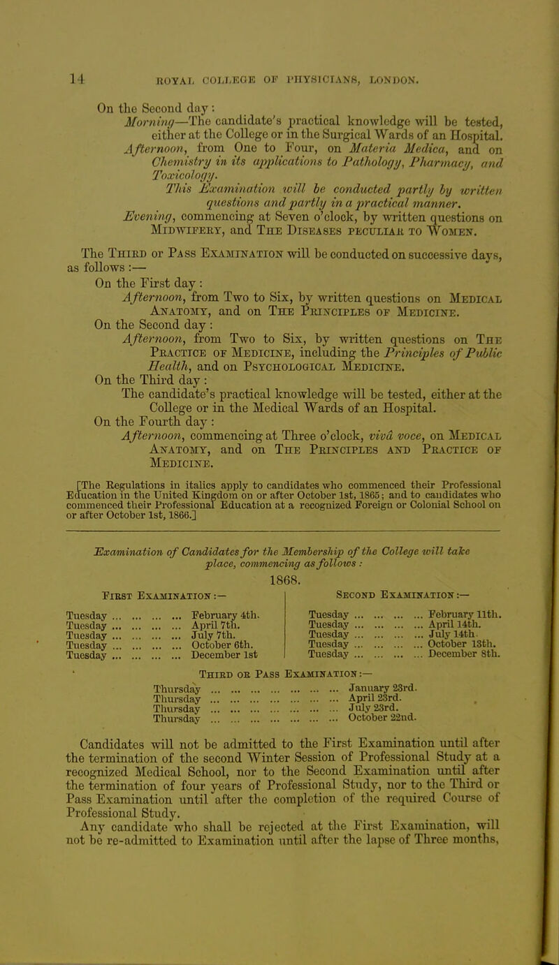 On the Second day : Morning—The candidate's practical knowledge will be tested, either at the College or in the Surgical Wards of an Hospital. Afternoon, fi-om One to Foiir, on Materia Medica, and on Chemistry in its ajijilications to Pathology, Pharmacy, and Toxicology. This Examination will he conducted partly by written questions and pai'tly in a practical manner. Evening, commencing at Seven o'clock, by written questions on MiDwiFEEY, and The Diseases peculiaii to Women. The Thied or Pass Examination will be conducted on successive days, as follows:— On the First day : Afternoon, from Two to Six, by written questions on Medical Anatomy, and on The Pbinciples of Medicine. On the Second day : Afternoon, from Two to Six, by written questions on The Peacxice of Medicine, including the Principles of Public Health, and on Psychological Medicine. On the Thii-d day : The candidate's practical knowledge will be tested, either at the CoUege or in the Medical Wards of an Hospital. On the Foui'th day : Afternoon, commencing at Three o'clock, viva voce, on Medical Anatomy, and on The Peinciples and Peactice of Medicine. [The Regulations in italics apply to candidates who commenced their Professional Education in the United Kingdom on or after October 1st, 1865; and to candidates who commenced their Professional Education at a recognized Foreign or Colonial School on or after October 1st, 1866.] Examination of Candidates for the Membership of the College will take place, commencing as follows : 1868. EiEST Examination :— Second Examination :— Tuesday Tuesday Tuesday Tuesday Tuesday February 4th. April 7th. July 7th. October 6th. December 1st Tuesday Tuesday Tuesday Tuesday Tuesday February nth. April 14th. July 14th. October 13th. December 8th. Thied oe Pass Examination : Thursday Thursday Thursday Thursday January 28rd. April 23rd. July 23rd. October 22nd. Candidates wiU not be admitted to the First Examination until after the termination of the second Winter Session of Professional Study at a recognized Medical School, nor to the Second Examination until after the termination of four years of Professional Study, nor to the Thii-d or Pass Examination until after the completion of the required Course of Professional Study. Any candidate who shall be rejected at the First Examination, will not be re-admitted to Examination until after the lapse of Three months,