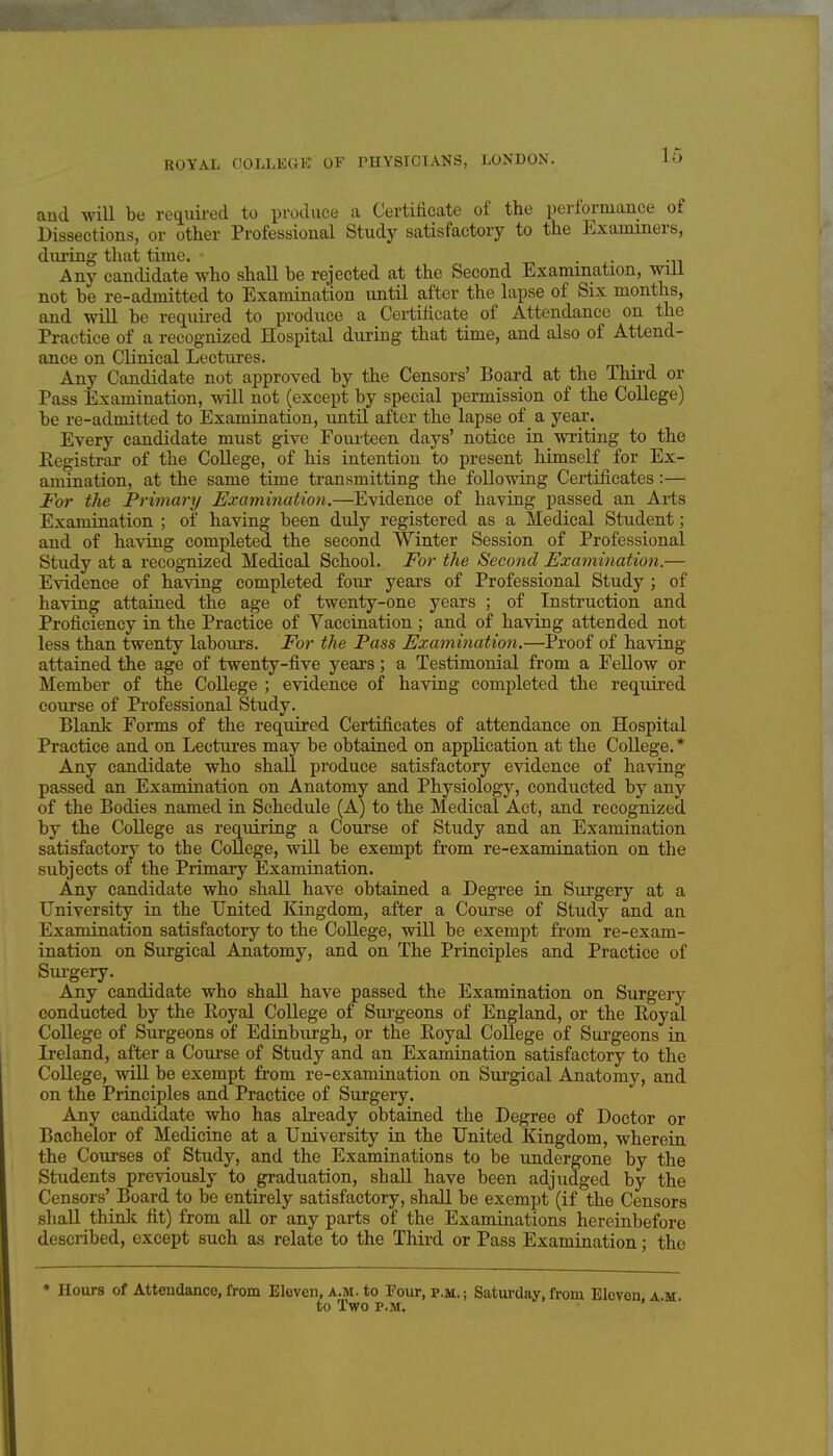 and will be required to produce a Certificate of the performance of Dissections, or other Professional Study satisfactory to the ]<]xaniiners, diu'ing that time. . . Any candidate who shall be rejected at the Second Examination, will not be re-admitted to Examination until after the lapse of Six months, and will be required to produce a Certificate of Attendance on the Practice of a recognized Hospital during that time, and also of Attend- ance on Clinical Lectures. Any Candidate not approved by the Censors' Board at the Third or Pass Examination, will not (except by special permission of the College) be re-admitted to Examination, until after the lapse of a year. Every candidate must give Foui'teen days' notice in writing to the Eegisti-ar of the College, of his intention to present himself for Ex- amination, at the same time transmitting the following Certificates:— For the Frimary Examination.—Evidence of having passed an Arts Examination ; of having been duly registered as a Medical Student; and of having completed the second Winter Session of Professional Study at a recognized Medical School. For the Second Examinatioyi.— Evidence of having completed four years of Professional Study ; of having attained the age of twenty-one years ; of Instruction and Proficiency in the Practice of Vaccination ; and of having attended not less than twenty labours. For the Pass Examination.—Proof of having attained the age of twenty-five years; a Testimonial from a Fellow or Member of the College ; evidence of having completed the required course of Professional Study. Blank Forms of the required Certificates of attendance on Hospital Practice and on Lectures may be obtained on application at the College.* Any candidate who shall produce satisfactory evidence of having passed an Examination on Anatomy and Physiology, conducted by any of the Bodies named in Schedule (A) to the Medical Act, and recognized by the College as requiring a Course of Study and an Examination satisfactory to the College, will be exempt from re-examination on the subjects of the Primary Examination. Any candidate who shall have obtained a Degree in Siu'gery at a University in the United Kingdom, after a Course of Study and an Examination satisfactory to the College, will be exempt from re-exam- ination on Surgical Anatomy, and on The Principles and Practice of Surgery. Any candidate who shaU have passed the Examination on Surgery conducted by the Royal College of Surgeons of England, or the Royal College of Surgeons of Edinburgh, or the Royal College of Surgeons in Ireland, after a Course of Study and an Examination satisfactory to the College, will be exempt from re-examination on Surgical Anatomy, and on the Principles and Practice of Surgery. Any candidate who has already obtained the Degree of Doctor or Bachelor of Medicine at a University in the United Kingdom, wherein the Courses of Study, and the Examinations to be undergone by the Students previously to graduation, shall have been adjudged by the Censors' Board to be entirely satisfactory, shall be exempt (if the Censors shall thinlc fit) from aU or any parts of the Examinations hereinbefore described, except such as relate to the Third or Pass Examination; the * Hours of Attendance, from Eleven, a.m. to Pour, p.m. ; Saturday, from Eleven a m to Two P.M. » • •