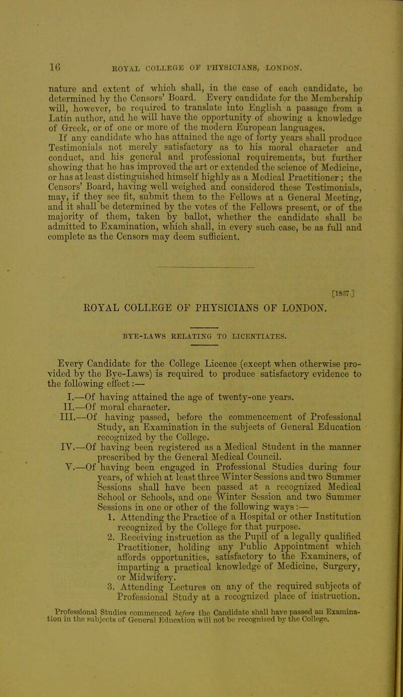 nature and extent of which shall, in the case of each candidate, be determined by the Censors' Board. Everj^ candidate for the Membership will, however, be required to translate into English a passage from a Latin author, and he will have the opportunity of showing a knowledge of Greek, or of one or more of the modern European languages. If any candidate who has attained the age of forty years shall produce Testimonials not merely satisfactoiy as to his moral character and conduct, and his general and professional requirements, but further showing that he has improved the art or extended the science of Medicine, or has at least distinguished himself highly as a Medical Practitioner; the Censors' Board, having well weighed and considered these Testimonials, may, if they see fit, submit them to the Fellows at a General Meeting, and it shall be determined by the votes of the Fellows present, or of the majority of them, taken by ballot, whether the candidate shall be admitted to Examination, which shall, in every such case, be as full and complete as the Censors may deem sufficient. [1887-] ROYAL COLLEGE OF PHYSICIANS OF LONDON. BYE-LAWS HELATING TO LICENTIATES. Every Candidate for the College Licence (except when otherwise pro- vided by the Bye-Laws) is required to produce satisfactory evidence to the following eifect:— I.—Of having attained the age of twenty-one years. IL—Of moral character. III. —Of having passed, before the commencement of Professional Study, an Examination in the subjects of General Education recognized by the College. IV. —Of having been registered as a Medical Student in the manner prescribed by the General Medical Council. V.—Of having been engaged in Professional Studies during four years, of which at least three Winter Sessions and two Summer Sessions shall have been passed at a recognized Medical School or Schools, and one Winter Session and two Summer Sessions in one or other of the following ways :— 1. Attending the Practice of a Hospital or other Institution recognized by the College for that purpose. 2. Receiving instruction as the Pupil of a legally qualified Practitioner, holding anj Public Appointment which afibrds opportunities, satisfactory to the Examiners, of imparting a practical knowledge of Medicine, Surgery, or Midwifery. 3. Attending Lectures on any of the required subjects of Professional Study at a recognized place of instruction. Professional Studies coTnmcnced before the Candidate shall have passed au Examina- tion in the subjects of General Education will not bp recognized by the College.