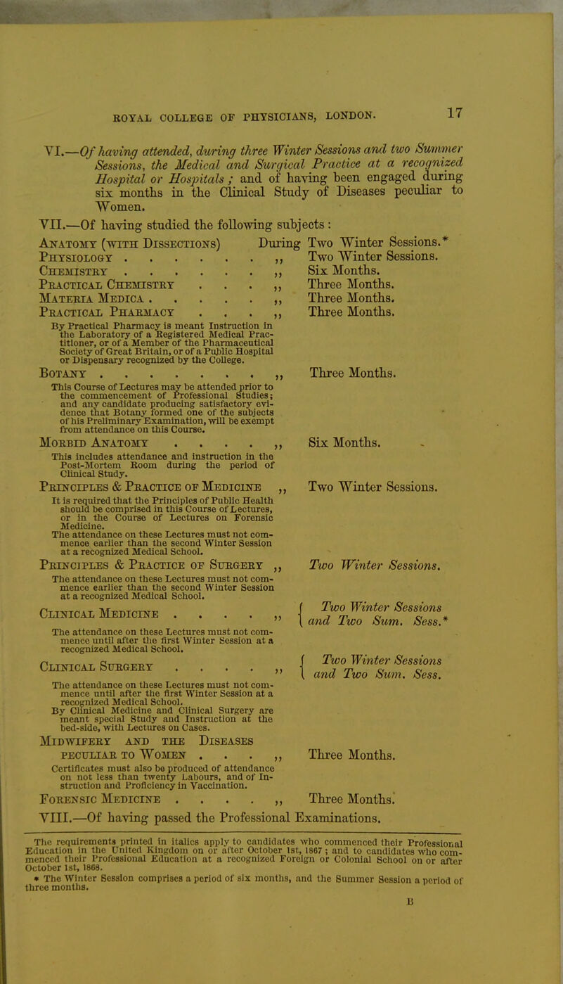 yi.—Of having attended, during three Winter Sessions and two Summer Sessions, the Medical and Surgical Practice at a recognized Hospital or Hospitals ; and of having been engaged during six months in the Clinical Study of Diseases peculiar to Women. VII.—Of having studied the following subjects : Anatomy (with Dissections) Diuring Two Winter Sessions.* Instruction In Physiology Chemistry . Pkactical Chemistey Materia Medica . Practical Pharmacy By Practical Pharmacy is mean the Laboratory of a Registered Medical Prac- titioner, or of a Member of the Pliarmaceutical Society of Great Britain, or of a Pivblic Hospital or Dispensary recognized by the College. Botany This Course of Lectures may be attended prior to the commencement of Professional Studies; and any candidate producing satisfactory evi- dence that Botany formed one of the subjects of his Preliminary Examination, wUl be exempt from attendance on this Course. Morbid Anatomy Tliis includes attendance and instruction in the Post-SIortem Boom during the period of Clinical Study. Principles & Practice oe Medicine It is required that the Principles of Public Health should be comprised in tliis Course of Lectures, or in the Course of Lectures on Forensic Medicine. The attendance on these Lectures must not com- mence earlier than the second Winter Session at a recognized Medical School. Principles & Practice of Surgery The attendance on these Lectures must not com- mence earlier than the second Winter Session at a recognized Medical School. Clinical Medicine The attendance on these Lectures must not com- mence until after tlie first Winter Session at a recognized Medical School. Clinical Surgery The attendance on these Lectures must not com- mence until after the first Winter Session at a recognized Medical School. By Clmical Medicine and Clinical Surgery are meant special Study and Instruction at the bed-side, with Lectures on Cases. Midwifery and the Diseases PECULIAR to Women . . . , Certificates must also be produced of attendance on not less than twenty Labours, and of In- struction and Proficiency In Vaccination. Forensic Medicine »> >» >> Two Winter Sessions. Six Months. Three Months. Three Months. Three Months. Three Months. Six Months. Two Winter Sessions. Two Winter Sessions. Two Winter Sessions and Two Sum. Sess.* Two Winter Sessions and Two Sum. Sess. Three Months. Three Months. YIII.—Of having passed the Professional Examinations. The requirements printed in italics apply to candidates who commenced their Professional Education in the United KinKdoiii on or after October 1st, 1867 ; and to candidates who com- menced their Professional Education at a recognized Foreign or Colonial School on or after October 1st, 1868. • The Winter Session comprises a period of six months, and the Summer Session a period of three months. B