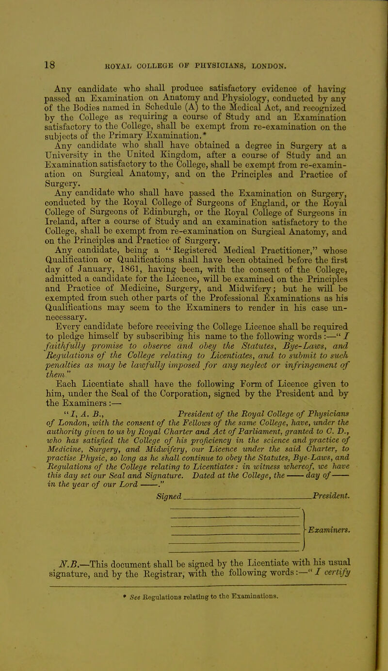 Any candidate who shall produce satisfactory evidence of having passed an Examination on Anatomv and Physiology, conducted by any of the Bodies named in Schedule (A) to the Medical Act, and recognized by the College as requiring a course of Study and an Examination satisfactory to the College, shall be exempt from re-examination on the subjects of the Primary Examination.* Any candidate who shall have obtained a degree in Surgery at a University in the United Kingdom, after a course of Study and an Examination satisfactory to the CoUege, shall be exempt from re-examin- ation on Surgical Anatomy, and on the Principles and Practice of Surgery. Any candidate who shall have passed the Examination on Surgery, conducted by the Eoyal College of Surgeons of England, or the Royal CoUege of Surgeons of Edinburgh, or the Royal College of Surgeons in Ireland, after a course of Study and an examination satisfactory to the CoUege, shaU be exempt from re-examination on Surgical Anatomy, and on the Principles and Practice of Surgery. Any candidate, being a Registered Medical Practitioner, whose Q,uaUfication or Qualifications shaU have been obtained before the first day of January, 1861, having been, with the consent of the CoUege, admitted a candidate for the Licence, wiU be examined on the Principles and Practice of Medicine, Surgery, and Midwifery; but he wiU be exempted from such other parts of the Professional Examinations as hia Qualifications may seem to the Examiners to render in his case un- necessary. Every candidate before receiving the College Licence shaU be required to pledge himself by subscribing his name to the foUowing words :— / faithfully -promise to observe and obey the Statutes, Bye-Laws, and Regulations of the College relating to Licentiates, and to submit to such penalties as may be lawfully imposed for any neglect or infringement of them Each Licentiate shaU have the foUowing Form of Licence given to him, under the Seal of the Corporation, signed by the President and by the Examiners:— I, A. B., President of the Royal College of Physicians of London, with the consent of the Fellows of the same College, have, under the authority given to us by Royal Charter and Act of Parliament, granted to C. D., who has satisfied the College of Ms proficiency in the science and practice of Medicine, Surgery, and Midwifery, our Licence under the said Charter, to practise Physic, so long as he shall continue to obey the Statutes, Bye-Laws, and Regulations of the College relating to Licentiates: in witness luhereof, we have this day set our Seal and Signature. Dated at the College, the day of in the year of our Lord . Signed President. ■Examiners. Jf.B.—This document shaU be signed by the Licentiate with his usual signature, and by the Registrar, with the foUowing words:— / certify • See Eegulations relating to the Examinntions.