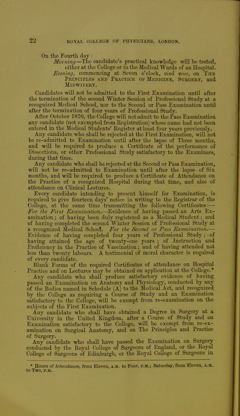 On the Fourth day : 3Iornin(/—The candidate's practical knowledge will he tested, either at the College or in the Medical Wards of an Hospital. Evenimi, commencing at Seven o'clock, viva voce, on The Peinciples and Practice of Medicine, SuKOEKr, and MlDWlPEKY. Candidates will not he admitted to the First Examination untD after the termination of the second Winter Session of Professional Study at a recognized Medical School, nor to the Second or Pass Examination until after the termination of four years of Professional Study. After October 18Y0, the College will not admit to the Pass Examination any candidate (not exempted from Registration) whose name had not been entered in the Medical Students' Register at least four years previously. Any candidate who shall be rejected at the First Examination, will not be re-admitted to Examination until after the lapse of Three months, and will be required to produce a Certificate of the performance of Dissections, or other Professional Study satisfactory to the Examiners, during that time. Any candidate who shall be rejected at the Second or Pass Examination, will not be re-admitted to Examination until after the lapse of Six months, and will be required to produce a Certificate of Attendance on the Practice of a recognized Hospital during that time, and also of attendance on Clinical Lectures. Every candidate intending to present himself for Examination, is requii-ed to give fourteen days' notice in writing to the Registrar of the College, at the same time transmitting the following Certificates:— For the First Examination.—Evidence of having passed an Arts Ex- amination ; of having been duly registered as a Medical Student; and of having completed the second Winter Session of Professional Study at a recognized Medical School. For the Second or Pass Examination.— Evidence of having completed four years of Professional Study ; of having attained the age of twenty-one years ; of Instruction and Proficiency in the Practice of Vaccination; and of having attended not less than twenty labours. A testimonial of moral character is required of every candidate. Blank Forms of the required Certificates of attendance on Hospital Practice and on Lectures may be obtained on application at the College.* Any candidate who shall produce satisfactory evidence of having passed an Examination on Anatomy and Physiology, conducted by any of the Bodies named in Schedule (A) to the Medical Act, and recognized by the College as requiring a Course of Study and an Examination satisfactory to the College, will be exempt from re-examination on the subjects of the First Examination. Any candidate who shall have obtained a Degree in Surgery at a University in the United Kingdom, after a Course of Study and an Examination satisfactory to the CoUege, will be exempt from re-ex- amination on Surgical Anatomy, and on The Principles and Practice of Surgery. Any candidate who shall have passed the Examination on Surgery conducted by the Royal College of Surgeons of England, or the Royal College of Surgeons of Edinburgh, or the Royal College of Surgeons in ♦ Hours of Attendance, from Eleven, a.m. to Four, p.m.; Saturday, fi-om Eleven, a.m. to Two, P.M.