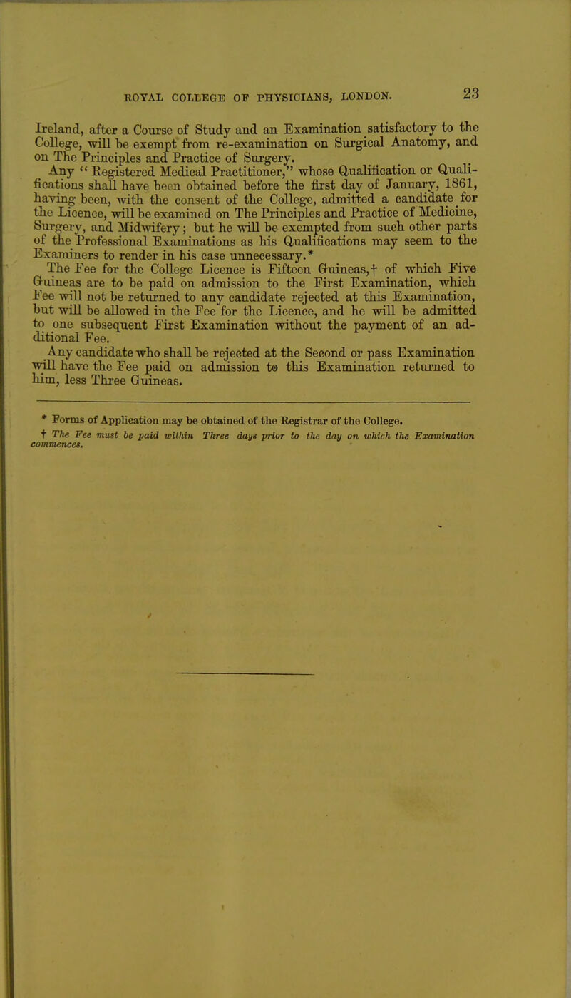 Ireland, after a Course of Study and an Examination satisfactory to tlie College, will be exempt from re-examination on Surgical Anatomy, and on The Principles and Practice of Sui-gery. Any Registered Medical Practitioner, whose Qualilication or Quali- fications shall have been obtained before the first day of January, 1861, having been, with the consent of the College, admitted a candidate for the Licence, will be examined on The Principles and Practice of Medicine, Surgery, and Midwifery; but he will be exempted from such other parts of the Professional Examinations as his Qualifications may seem to the Examiners to render in his case unnecessary.* The Fee for the College Licence is Fifteen Guineas, f of which Five Guineas are to be paid on admission to the First Examination, which Fee will not be returned to any candidate rejected at this Examination, but will be allowed in the Fee for the Licence, and he will be admitted to one subseq[uent First Examination without the payment of an ad- ditional Fee. Any candidate who shall be rejected at the Second or pass Examination ^vill have the Fee paid on admission to this Examination returned to him, less Three Guineas. * Porms of Application may be obtained of the Registrar of the College. t The Fee must be paid withiri Three day» prior to the day on which the Examination commences.