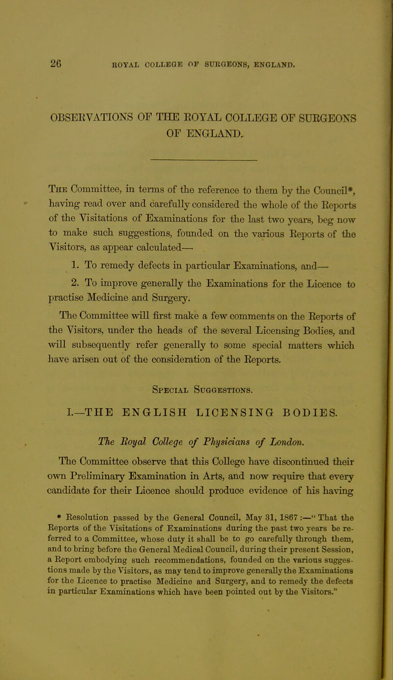 OBSERVATIONS OF THE ROYAL COLLEGE OF SURGEONS OF ENGLAND. The Committee, in terms of the reference to them by the Comicil*, having read over and carefully considered the whole of the Reports of the Visitations of Examinations for the last two years, beg now to make such suggestions, founded on the various Reports of the Visitors, as appear calculated— 1. To remedy defects in particular Examinations, and— 2. To improve generally the Examinations for the Licence to practise Medicine and Surgery. The Committee will first make a few comments on the Reports of the Visitors, imder the heads of the several Licensing Bodies, and will subsequently refer generally to some special matters which have arisen out of the consideration of the Reports. Special Suggestions. L—THE ENGLISH LICENSING BODIES. The Boyal College of Physicians of London. The Committee observe that this College have discontinued their own Prehminary Examination in Arts, and now require that every candidate for their Licence should produce evidence of his having • Eesolution passed by the General Council, May 31, 1867:— That the Eeports of the Visitations of Examinations during the past two years be re- ferred to a Committee, whose duty it shall be to go carefully through them, and to bring before the General Medical Council, during their present Session, a Report embodying such recommendations, founded on the various sugges- tions made by the Visitors, as may tend to improve generally the Examinations for the Licence to practise Medicine and Surgery, and to remedy the defects in particular Examinations which have been pointed out by the Visitors.