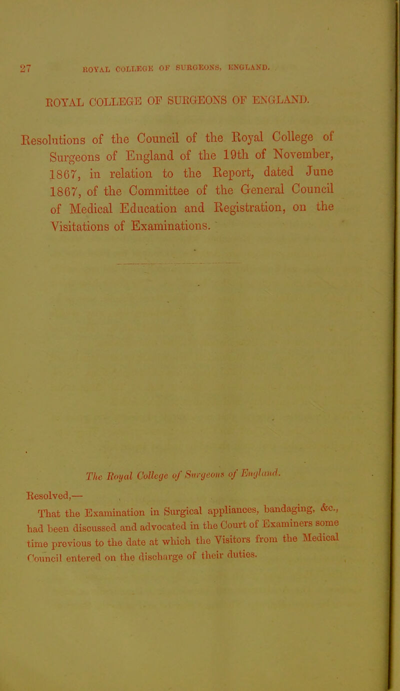 ROYAL COLLEGE OF SURGEONS OP ENGLAND. Resolutions of the Council of the Eoyal College of Surgeons of England of the 19th of November, 1867, in relation to the Report, dated June 1867, of the Committee of the General Council of Medical Education and Registration, on the Visitations of Examinations. The Eoyal College of Snryeons of En<jhtnd. Eesolved,— That the Examination in Surgical appliances, bandaging, &c., had been discussed and advocated in the Court of Examiners some time previous to the date at which the Visitors from the Medical roimcil entevofl on the flis(Oiru-,Q:e of their duties.