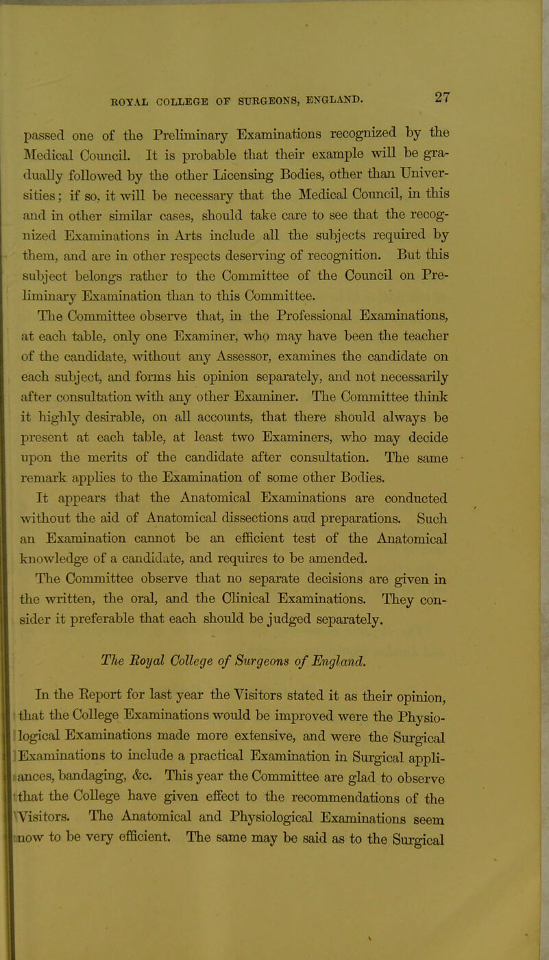 passed one of the Preliminary Examinations recognized by the Medical Comicil. It is probable that their example will be gra- dually followed by the other Licensing Bodies, other than Univer- sities ; if so, it will be necessary that the Medical Council, in this and in other similar cases, should take care to see that the recog- nized Examinations in Arts include all the subjects required by tliem, and are in otlier respects deserving of recognition. But this subject belongs rather to the Committee of the Council on Pre- liminary Examination than to this Committee. The Committee observe that, in the Professional Examinations, at each table, only one Examiner, who may have been the teacher of the candidate, without any Assessor, examines the candidate on each subject, and forms his opinion separately, and not necessarily after consultation with any other Examiner. The Committee think it highly desirable, on all accounts, that there should always be present at each table, at least two Examiners, who may decide upon the merits of the candidate after consultation. The same remark applies to the Examination of some other Bodies. It appears that the Anatomical Examinations are conducted without the aid of Anatomical dissections and preparations. Such an Examination cannot be an efficient test of the Anatomical knowledge of a candidate, and requires to be amended. The Committee observe that no separate decisions are given in the written, the oral, and the Clinical Examinations. They con- sider it preferable that each should be judged separately. The Boyal College of Surgeons of England. In the Eeport for last year the Visitors stated it as their opinion, * that the College Examinations would be improved were the Physio- logical Examinations made more extensive, and were the Surgical Examinations to include a practical Examination in Surgical appli- sances, bandaging, &c. This year tlie Committee are glad to observe • that the College have given effect to the recommendations of the 'Visitors. The Anatomical and Physiological Examinations seem mow to be very efficient. The same may be said as to the Surgical