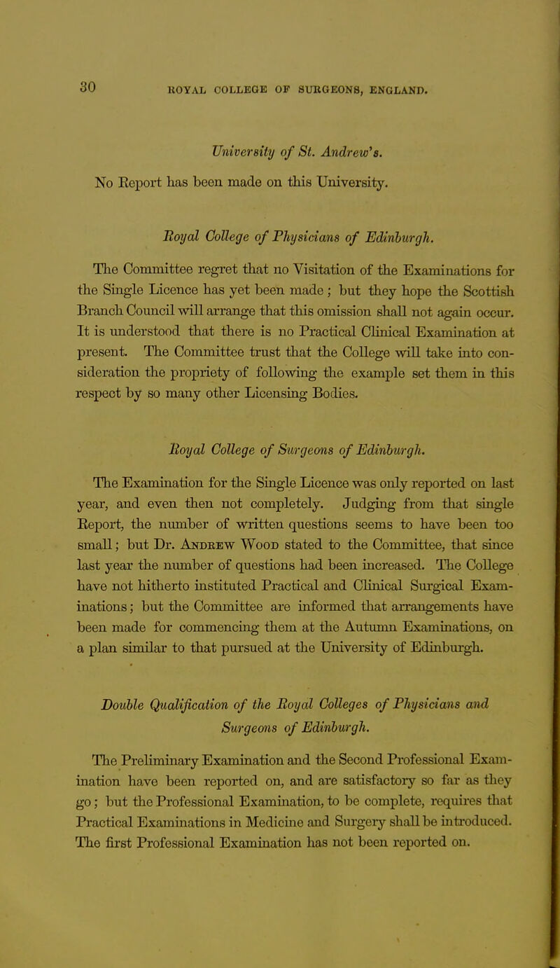 University of St. Andrew's. No Eeport has been made on this University. Boyal College of Physicians of Edinburgh. The Committee regret that no Visitation of the Examinations for the Single Licence has yet been made; but they hope the Scottish Branch Council will arrange that this omission shall not again occur. It is understood that there is no Practical Clinical Examination at present. The Committee trust that the College will take into con- sideration the propriety of following the example set them in this respect by so many other Licensing Bodies. Boyal College of Surgeons of Edinhurgh. The Examination for the Single Licence was only reported on last year, and even then not completely. Judging from that single Eeport, the number of written questions seems to have been too small; but Dr. Andeew Wood stated to the Committee, that since last year the number of questions had been increased. The College have not hitherto instituted Practical and Clinical Surgical Exam- inations ; but the Committee are informed that arrangements have been made for commencing them at the Autumn Examinations, on a plan similar to that pursued at the University of Edinburgh. Double Qualification of the Boyal Colleges of Physicians and Surgeons of Edinburgh. The Preliminary Examination and the Second Professional Exam- ination have been reported on, and are satisfactory so far as they go; but the Professional Exammation, to be complete, requires that Practical Examinations in Medicine and Surgeiy shall be mtroduced. The first Professional Examination has not been reported on.