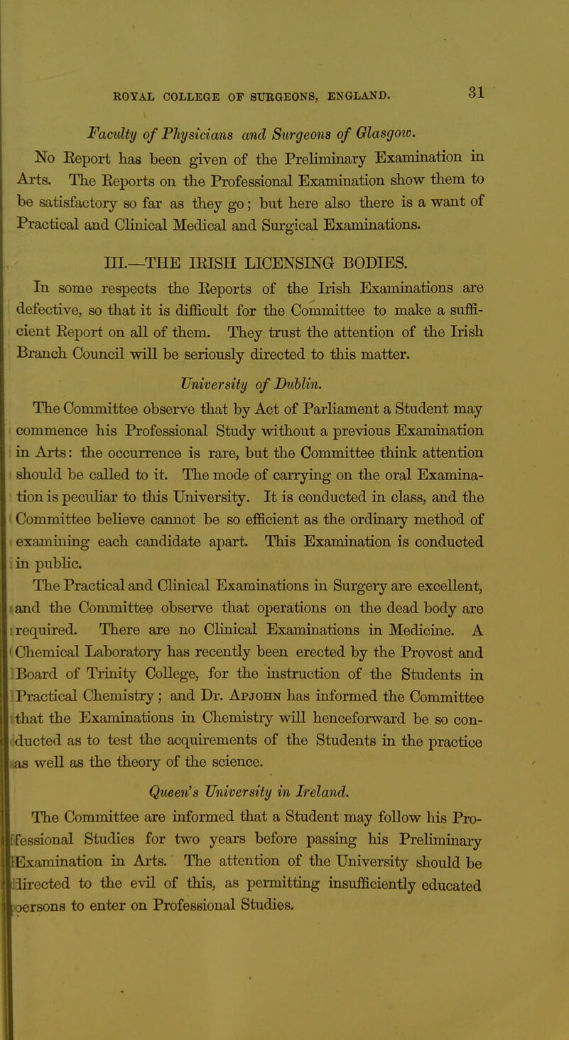 Faculty of Physicians and Surgeons of Glasgoio. No Eeport has been given of the Preliminary Examination in Arts. The Keports on the Professional Examination show them to be satisfactory so far as they go; but here also there is a want of Practical and Clinical Medical and Surgical Examinations. m.—THE lEISH LICENSING BODIES. In some respects the Eeports of the Irish Examinations are defective, so that it is difficult for the Committee to make a suffi- cient Eeport on all of them. They trust the attention of the Irish Branch Council will be seriously directed to this matter. University of Dublin. The Committee observe that by Act of Parliament a Student may commence his Professional Study without a previous Examination in Arts: the occurrence is rare, but the Committee think attention should be called to it. The mode of carrying on the oral Examina- tion is peculiar to this University. It is conducted in class, and the Committee believe cannot be so efficient as the ordinary method of examining each candidate apart. This Examination is conducted in public. The Practical and CHnical Examinations in Surgery are excellent, : and the Committee observe that operations on the dead body are . required. There are no Clinical Examinations in Medicine. A i Chemical Laboratory has recently been erected by the Provost and Board of Trinity College, for the instruction of the Students in Practical Chemistry; and Dr. Apjohn has informed the Committee I that the Examinations in Chemistry will henceforward be so con- dducted as to test the acquirements of the Students in the practice «as well as the theory of the science. Queen's University in Ireland. The Committee are informed that a Student may follow his Pro- fFessional Studies for two years before passing his Preliminaiy fcExamination in Arts. The attention of the University should be Mirected to the evil of this, as permitting insufficiently educated oersons to enter on Professional Studies. I