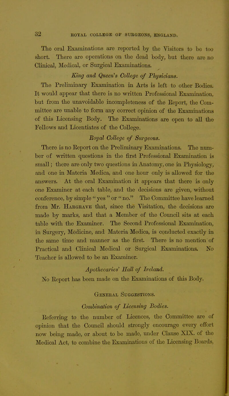 The oral Examinations are reported by the Visitors to be too short. There are operations on the dead body, but there are no Clinical, Medical, or Surgical Examinations. King and Queen's College of Physicians. The Preliminary Examination in Arts is left to other Bodies. It would appear that there is no written Professional Examination, but from the unavoidable incompleteness of the Keport, the Com- mittee are unable to form any correct opinion of the Examinations of this Licensing Body. The Examinations are open to all the Fellows and Licentiates of the College. Boyal College of Surgeons. There is no Keport on the Preliminary Examinations. The num- ber of written questions in the first Professional Examination is small; there are only two questions in Anatomy, one in Physiology, and one in Materia Medica, and one hour only is allowed for the answers. At the oral Examination it appears that there is only one Examiner at each table, and the decisions are given, without conference, by simple  yes  or  no. The Committee have learned from Mr. Hakgbave that, since the Visitation, the decisions are made by marks, and that a Member of the Council sits at each table with the Examiner. The Second Professional Examination, in Surgery, Medicine, and Materia Medica, is conducted exactly in the same time and manner as the first. There is no mention of Practical and Clinical Medical or Surgical Examinations. No Teacher is allowed to be an Examiner. Apothecaries' Hall of Ireland. No Keport has been made on the Examinations of this Body. General Suggestions. Combination of Licensing Bodies. Referring to the number of Licences, the Committee ai-e of opinion that the Council should strongly encourage every efibrt now being made, or about to be made, under Clause XTX. of the Medical Act, to combine the Examinations of the Licensmg Boards,