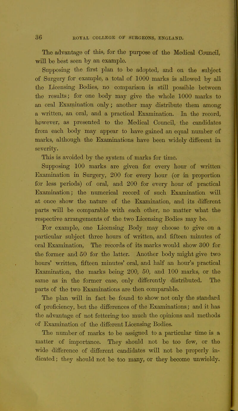 The advantage of this, for the purpose of the Medical Council, will be best seen by an example. Supposing tlie first plan to be adopted, and on the eiubject of Surgery for example, a total of 1000 marks is allowed by all the Licensing Bodies, no comparison is still possible between the results; for one body may give the whole 1000 marks to an oral Examination only; another may distribute them among a written, an oral, and a practical Examination. In the record, however, as presented to the Medical Council, the candidates from each body may appear to have gained an equal number of marks, although the Examinations have been widely different in severity. This is avoided by the system of marks for time. Supposing 100 marks are given for every hour of written Examination in Surgery, 200 for every hour (or in proportion for less periods) of oral, and 200 for every hour of practical Examination; the numerical record of such Examination will at once show the nature of the Examination, and its different parts will be comparable with each other, no matter what the respective arrangements of the two Licensing Bodies may be. For example, one Licensing Body may choose to give on a particular subject three hours of written, and fifteen minutes of oral Examination, The records of its marks would show 300 for the former and 50 for the latter. Another body might give two hours' written, fifteen minutes' oral, and half an hour's practical Examination, the marks being 200, 50, and 100 marks, or the same as in the former case, only differently distributed. The parts of the two Examinations are then comparable. The plan will in fact be found to show not only the standard of proficiency, but the differences of the Examinations; and it has the advantage of not fettering too much the opinions and metliods of Examination of the different Licensing Bodies. The number of marks to be assigned to a particular time is a matter of importance. They should not be too few, or the wide difference of different candidates will not be properly in- dicated ; they should not be too many, or they become imwieldy.