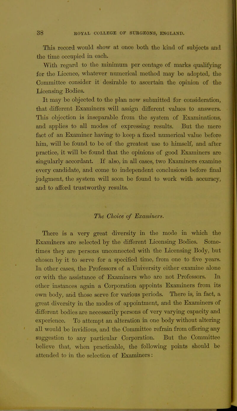 This record would show at once both the kind of subjects and the time occupied in each. With regard to the minimum per centage of marks qualifying for the Licence, whatever numerical method may be adopted, tlie Committee consider it desirable to ascertain the opinion of the Licensing Bodies. It may be objected to the plan now submitted for consideration, that different Examiners will assign different values to answers. This objection is inseparable from the system of Examinations, and applies to all modes of expressing results. But the mere fact of an Examiner having to keep a fixed numerical value before him, will be found to be of the greatest use to himseK, and after practice, it will be found that the opinions of good Examiners are singularly accordant. If also, in all cases, two Examiners examine every candidate, and come to independent conclusions before final judgment, the system will soon be found to work with accuracy, and to afford trustworthy results. The Choice of Examiners. There is a very great diversity in the mode in which the Examiners are selected by the different Licensing Bodies. Some- times they are persons unconnected with the Licensing Body, but chosen by it to serve for a specified time, from one to five years. In other cases, the Professors of a University either examine alone or with the assistance of Examiners who are not Professors. In other instances again a Corporation appoints Examiners from its own body, and those serve for various periods. There is, in fact, a great diversity in the modes of appointment, and the Examiners of different bodies are necessarily persons of very varying capacity and experience. To attempt an alteration in one body without altering all would be invidious, and the Committee refrain from offeiing any suggestion to any particular Corporation. But the Committee believe that, when practicable, the following points should be attended to in the selection of Examiners: