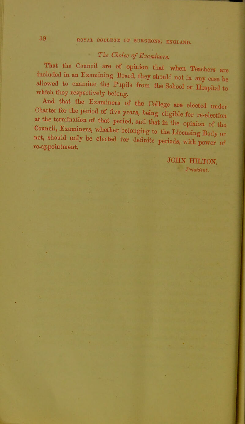 The Choice of Examiners. That the Coujicil are of opinion that when Teachers are incliuled in an Examining Board, they should not in any case be allowed to examine the Pupils from the School or Hospital to which they respectively belong. And that the Examiners of the College are elected under Charter for the period of five years, being eligible for re-election at the termination of that period, and that in the opinion of the Council, Examiners, whether belonging to the Licensing Body or not, should only be elected for definite periods, with power of re-appointment. JOim HILTOK President.