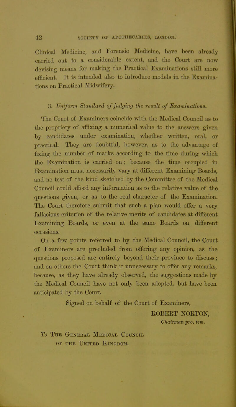 Clinical Medicine, and Forensic Medicine, liavo been already cai-ried out to a considerable extent, and the Court are now devising means for making the Practical Examinations still more efficient. It is intended also to introduce models in the Examina- tions on Practical Midwifery. 3. Uniform Standard of judging the result of Examinations. Tlie Coui-t of Examiners coincide with the Medical Council as to the propriety of affixing a numerical value to the answers given by candidates under examination, whether written, oral, or practical. They are doubtful, however, as to the advantage of fixing the number of marks according to the time during which the Examination is carried on; because the time occupied in Examination must necessarily vary at different Examining Boards, and no test of the kind sketched by the Committee of the Medical Council could afford any information as to the relative value of the questions given, or as to the real character of the Examination. The Court therefore submit that such a plan would offer a very fallacious criterion of the relative merits of candidates at different Examining Boards, or even at the same Boards on different occasions. On a few points referred to by the Medical Council, the Court of Examiners are precluded from offering any opinion, as the questions proposed are entirely beyond their province to discuss; and on others the Court think it unnecessary to offer any remarks, because, as they have already observed, the suggestions made by the Medical Council have not only been adopted, but have been anticipated by the Court. Signed on behalf of the Court of Examiners, EOBEET NOETON, Chairman pro. tern. To The Genebal Medical Council OF THE United Kingdom.