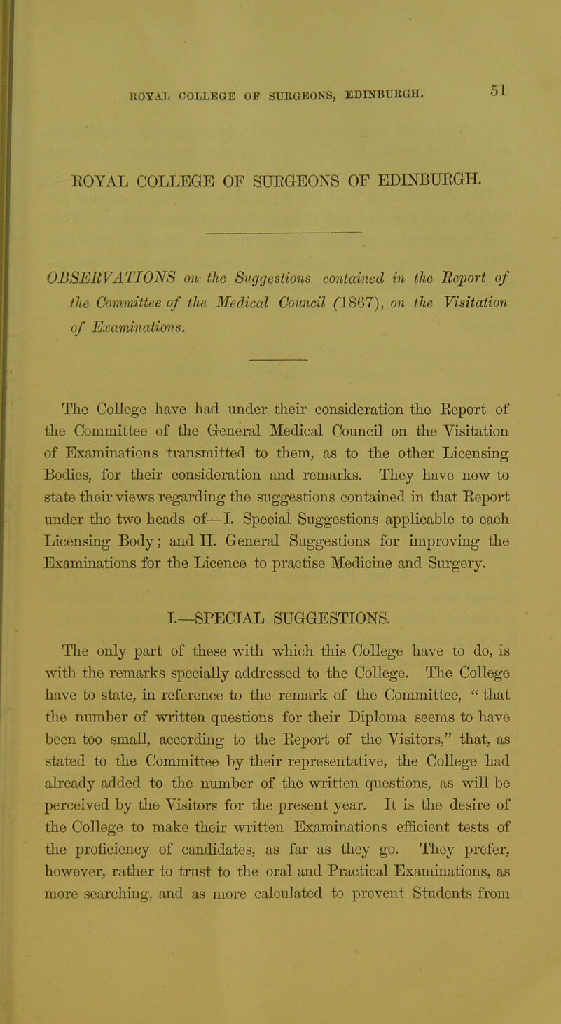 EOYAL COLLEGE OF SURGEONS OF EDINBURGH. OBSERVATIONS on the Suggestions contained in the Beport of the Committee of the Medical Council ('18G7), on the Visitation of Examinations. The College have had under their consideration the Report of the Committee of the General Medical Council on the Visitation of Examinations transmitted to them, as to the other Licensing Bodies, for their consideration and remarks. They have now to state theii* views regarding the suggestions contained in that Report under the two heads of—L Special Suggestions applicable to each Licensing Body; and II. General Suggestions for improving the Examinations for the Licence to practise Medicine and Surgery, I.—SPECIAL SUGGESTIONS. The only part of these with which this College have to do, is with the remarks specially addressed to the College. The College have to state, in reference to the remark of the Committee,  that the number of written questions for their Diploma seems to have been too small, according to the Report of the Visitors, that, as stated to the Committee by their representative, the College had already added to the number of the written questions, as will be perceived by the Visitors for the present year. It is the desire of the College to make their written Examinations efficient tests of the proficiency of candidates, as far as they go. They prefer, however, rather to trust to the oral and Practical Examinations, as more searching, and as more calculated to prevent Students from