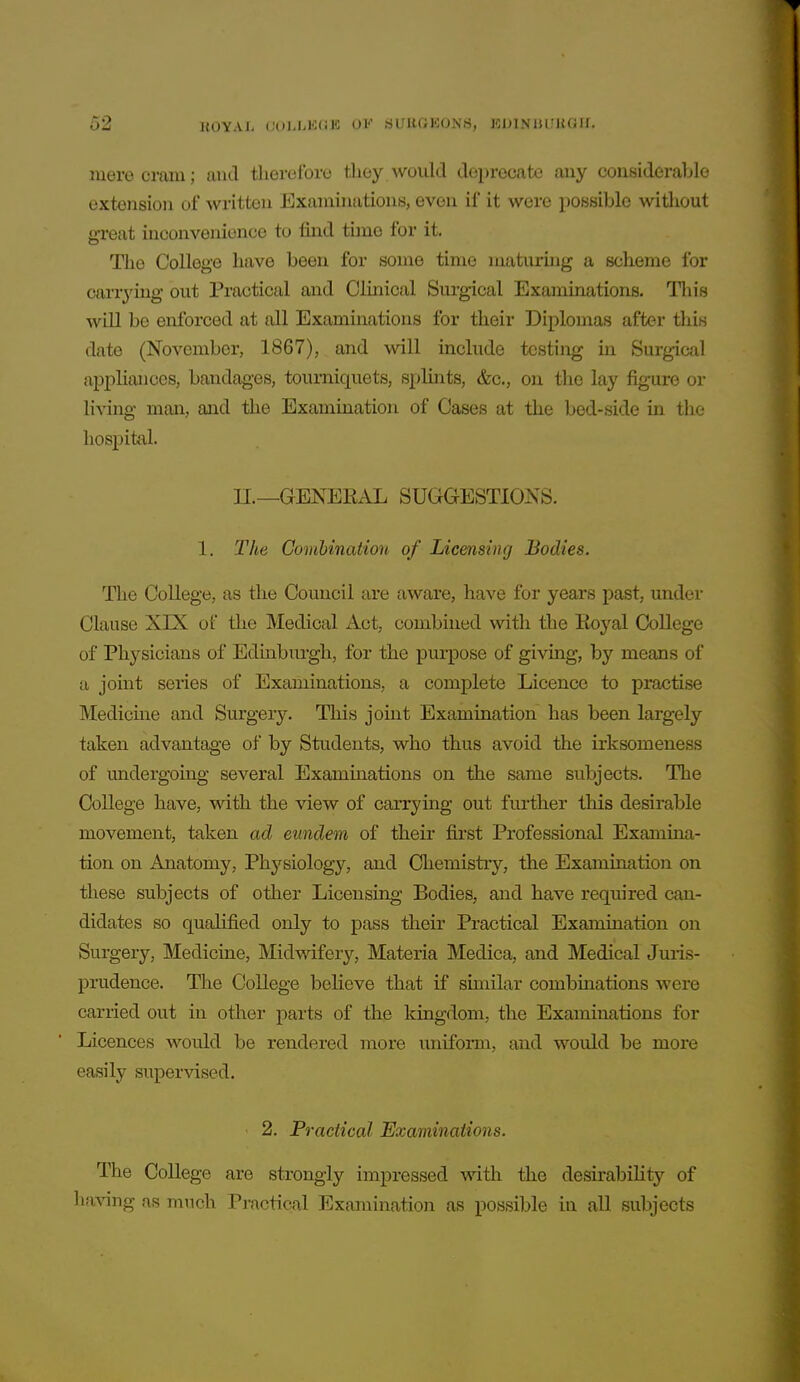 mere cram; and therefore they.would deprecate any considerable extension of written Exarauiations, even if it were possible witliout great inconvenience to find tune for it. The College have been for some time maturing a scheme for carrying out Practical and Clinical Surgical Examinations. Tliis will be enforced at all Examinations for their Diplomas after tliis date (November, 1867), and will include tcstiiig in Surgical appliances, bandages, tourniquets, splints, &c., on the lay figure or living man, and the Examination of Cases at the bed-side in the hospital. II.—GENERAL SUGGESTIONS. 1. 27ie Combination of Licensing Bodies. The College, as the Council are aware, have for years past, under Clause XIX of the Medical Act, combined with the Royal College of Physicians of Edinburgh, for the purpose of giving, by means of a jomt series of Examinations, a complete Licence to practise Medicme and Surgery. This joint Examination has been largely taken advantage of by Students, who thus avoid the irksomeness of undergoing several Examinations on the same subjects. The College have, with the view of carrying out further this desirable movement, taken ad eundem of their first Professional Examina- tion on Anatomy, Physiology, and Chemistry, the Examination on these subjects of other Licensing Bodies, and have required can- didates so qualified only to pass their Practical Examination on Surgery, Medicine, Midvidfer}'-, Materia Medica, and Medical Jmis- prudence. The College believe that if similar combmations were carried out in other parts of the kingdom, the Examinations for Licences would be rendered more uniform, and would be more easily supervised. 2. Practical Examinations. The College are strongly impressed with the desirability of having as much Practical Examination as possible in all subjects