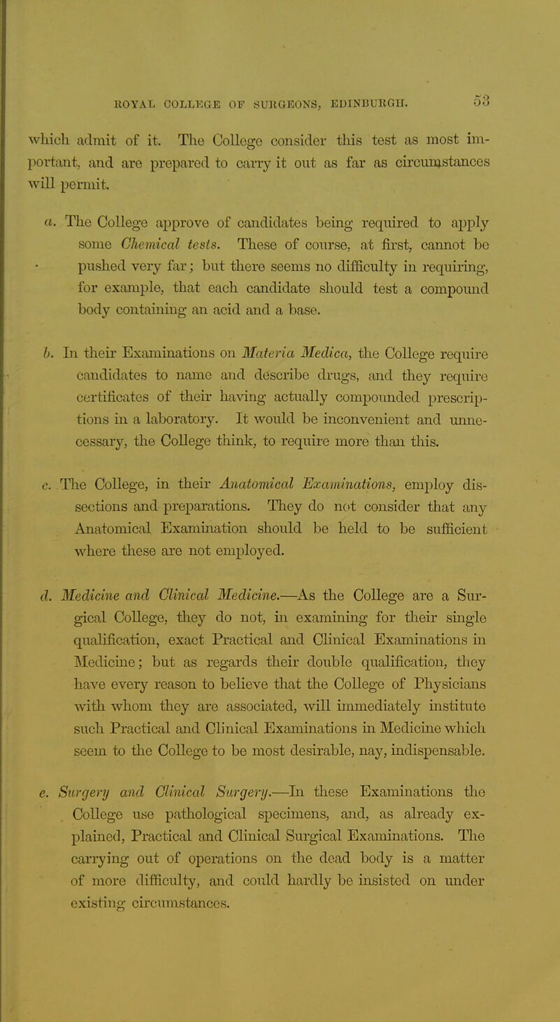which admit of it. The College consider this test as most im- portant, and are prepared to carry it out as far as circiinjstances will permit. ft. The College approve of candidates being required to apply some Chemical tests. These of conrse, at first, cannot be pushed very far; but there seems no difficulty in requiring, for example, that each candidate should test a compound body containing an acid and a base. b. In their Examinations on Materia Medica, the College require candidates to name and describe drugs, and they require certificates of their ha\ang actually compounded prescrip- tions in a laboratory. It would be inconvenieaat and unne- cessary, the College think, to require more than this. c. The College, in their Anatomical Examinations, employ dis- sections and preparations. They do n(>t consider that any Anatomical Examination should be held to be sufficient where these are not employed. cl. Medicine and Clinical Medicine.—As the College are a Sur- gical College, they do not, hi examining for their single qualification, exact Practical and Clinical Examinations in Medicine; but as regards their double qualification, they have every reason to believe that the College of Physicians with whom they are associated, will immediately institute such Practical and Clinical Examinations m Medicine which seem to the College to be most desirable, nay, indispensable. e. Surgery and Clinical Surgery.—In these Examinations the College use pathological specimens, and, as already ex- plained, Practical and Clinical Surgical Examinations. The carrying out of operations on the dead body is a matter of more difficulty, and could hardly be insisted on under existing circumstances.
