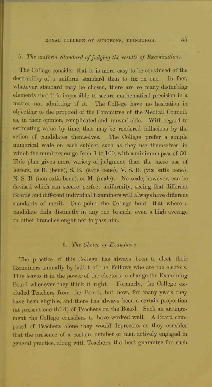 5. The uniform Standard of judging the results of Examinations. Tlie College consider that it is more easy to be convinced of the desirability of a uniform standard than to fix on one. In fact, whatever standard may be chosen, there are so many disturbing elements that it is impossible to secure mathematical precision in a matter not admitting of it. The College have no hesitation in objecting to the proposal of the Committee of the Medical Council, as, in their opinion, complicated and unworkable. With regard to estimating value by time, that may be rendered fallacious by the action of candidates themselves. The College prefer a simple numerical scale on each subject, such as they use themselves, in which the numbers range from 1 to 100, with a minimum pass of 50. This plan gives more variety of judgment than the mere use of letters, as B. (bene), S. B. (satis bene), V. S. B. (vix satis bene), N. S. B. (non satis bene), or M. (male). No scale, however, can be devised which can secure perfect uniformity, seeing that different Boards and different individual Examiners will always have different standards of merit. One point the College hold—that where a candidate fails distinctly in any one branch, even a high average on other branches ought not to pass him. 6. The Choice of Examiners. The practice of this College has always been to elect their Examiners annually by ballot of the Fellows who are the electors. This leaves it m the power of the electors to change the Examining Board whenever they think it right. Formerly, the College ex- cluded Teachers from the Board, but now, for many years they have been eligible, and there has always been a certain proportion (at present one-third) of Teachers on the Board. Such an arrange- ment the College considers to have worked well. A Board com- posed of Teachers alone they would deprecate, as they consider that the presence of a certain number of men actively engaged in general practice, along with Teachers, the best guarantee for mich