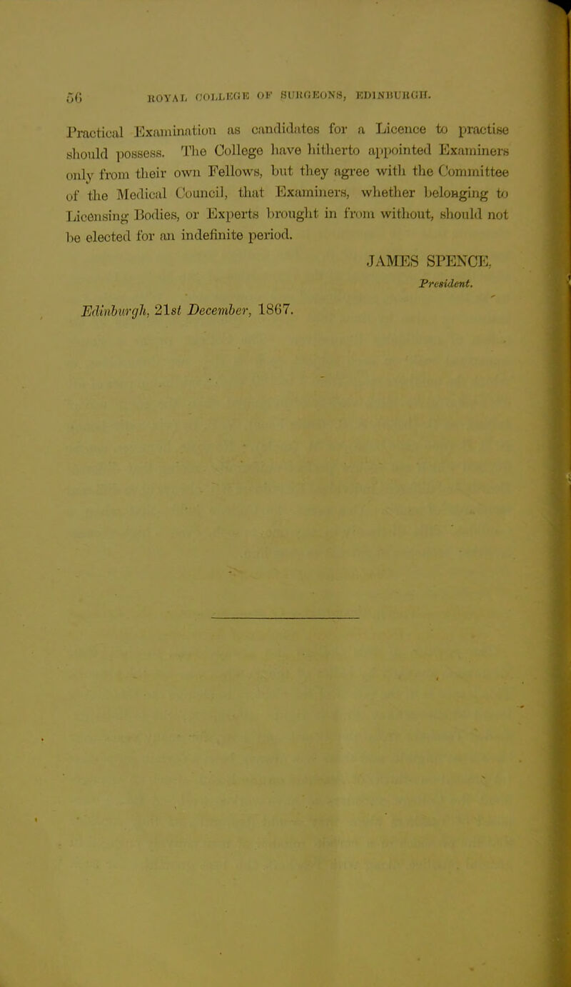 Practical Exaiiaination as candidates for a Licence to practise sliould possess. The College have hitherto appointed Examiners oidy from their own Fellows, but they agi-ee with the Committee of the Medical Council, that Examiners, whether belongmg to Licensing Bodies, or Experts brought in from without, should not be elected for an indefinite period. JAMES SPENCE, President. Edinburgh, 21st December, 1867.