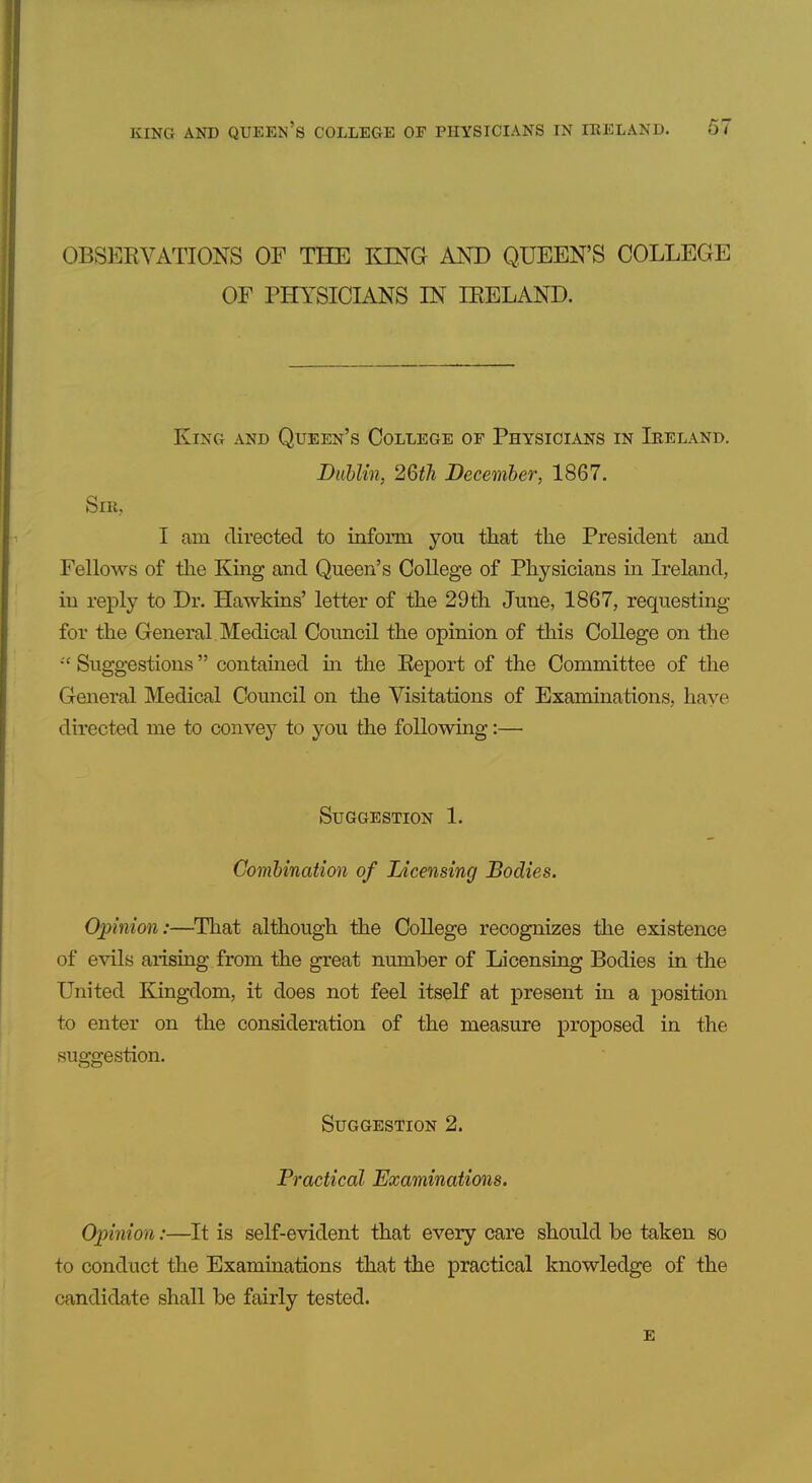 OBSERVATIONS OF THE lONG AND QUEEN'S COLLEGE OF PHYSICIANS IN IRELAND. King and Queen's College of Physicians in Ireland. Diihlin, 26th December, 1867. Sm, I am directed to inform you that the President and Fellows of the King and Queen's College of Physicians in Ireland, in reply to Dr. Hawkins' letter of the 29th June, 1867, requesting for the General Medical Council the opinion of this College on the Suggestions contained in the Report of the Committee of the General Medical Council on the Visitations of Examinations, have directed me to convey to you the following:— Suggestion 1. Combination of Licensing Bodies. Opinion:—That although the College recognizes the existence of evils arising from the great number of Licensing Bodies in the United Kingdom, it does not feel itself at present in a position to enter on the consideration of the measure proposed in the suggestion. Suggestion 2. Practical Examinations. Opinion:—It is self-evident that every care should be taken so to conduct the Examinations that the practical knowledge of the candidate shall be fairly tested. e