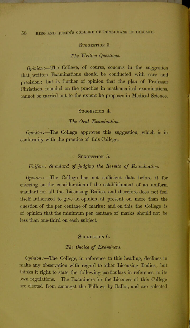 Suggestion 3. Tlie Written Questions. Opinion:—The College, of course, concurs in the suggestion that written Examinations should be conducted with care and precision; but is further of opinion that the plan of Professor Chiistison, founded on the practice in mathematical examinations, cannot be canied out to the extent he proposes in Medical Science. Suggestion 4. The Oral Examination. Opinion:—The College approves this suggestion, which is in conformity with the practice of this College. Suggestion 5. Uniform Standard of judging the Besvlts of Examination. Opinion:—The College has not sufficient data before it for entering on the consideration of the establishment of an uniform standard for all the Licensing Bodies, and therefore does not feel itself authoi-ized to give an opinion, at present, on more than the question of the per centage of marks; and on this the College is of opinion that the minimum per centage of marks should not be less than one-third on each subject. Suggestion 6. The Choice of Examiners. Opinion:—^The College, in reference to this heading, declines to make any observation with regard to other Licensing Bodies; but thinks it right to state the following particulars in reference to its own regulations. The Examiners for the Licences of this College are elected from amongst the Fellows by Ballot, and are selected