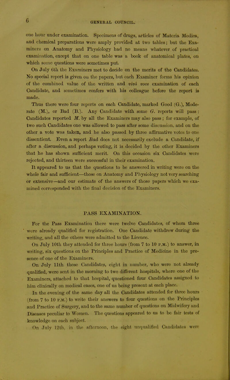 G GENERAL OOUNOIL. one hour under examination. Specimens of drugs, articles of Materia Medica, and cliemical preparations were amply provided at two tables; but the Exa- miners on Anatomy and Physiology had no means wliatever of practical examination, except that on one table was a book of anatomical plates, on which some questions were sometimes put. On July Gth the Examiners met to decide on the merits of the Candidates. No special report is given ou tlie papers, but each Examiner forms his opinion of the combined value of tlie written and viva voce examination of each Candidate, and sometimes confers with his colleague before the report is made. Thus there were four reports on each Candidate, marked Good (G.), Mode- rate (M.), or Bad (B.). Any Candidate with some G. reports will pass : Candidates reported M. by all the Examiners may also pass ; for example, of two such Candidates one was allowed to pass after some discussion, and on the other a vote was taken, and he also passed by three affirmative votes to one dissentient. Even a report Bad does not necessarily exclude a Candidate, if after a discussion, and perhaps voting, it is decided by the other Examiners that he has shown sufficient merit. On this occasion six Candidates were rejected, and thirteen were successful in their examination. It appeared to us that the questions to be answered in writing were on the whole fair and sufficient—those on Anatomy and Pliysiology not very searching or extensive—and our estimate of the answers of those papers which we exa- mined corresponded with the final decision of the Examiners. PASS EXAMINATION. For the Pass Examination there were twelve Candidates, of whom three were already qualified for registration. One Candidate withdrew during the writing, and aU the others were admitted to the Licence. On July 10th they attended for three hours (from 7 to 10 p.m.) to answer, in writing, six questions on the Principles and Practice of Medicine in the pre- sence of one of the Examiners. On July 11th those Candidate^, eight in number, who were not already qualified, were sent in the morning to two different hospitals, where one of the Examiners, attached to that hospital, questioned four Candidates assigned to liim clinically on medical cases, one of us being present at each place. In the evening of the same day all the Candidates attended for three hours (from 7 to 10 p.m.) to write their answers to four questions on the Principles and Practice of Surgeiy, and to the same number of questions on Midwifery and Diseases peculiar to Women. The questions appeared to us to be fair tests of knowledge on each subject. On July 12th, in thp afternoon, the eight unqualified Caudidati-s were