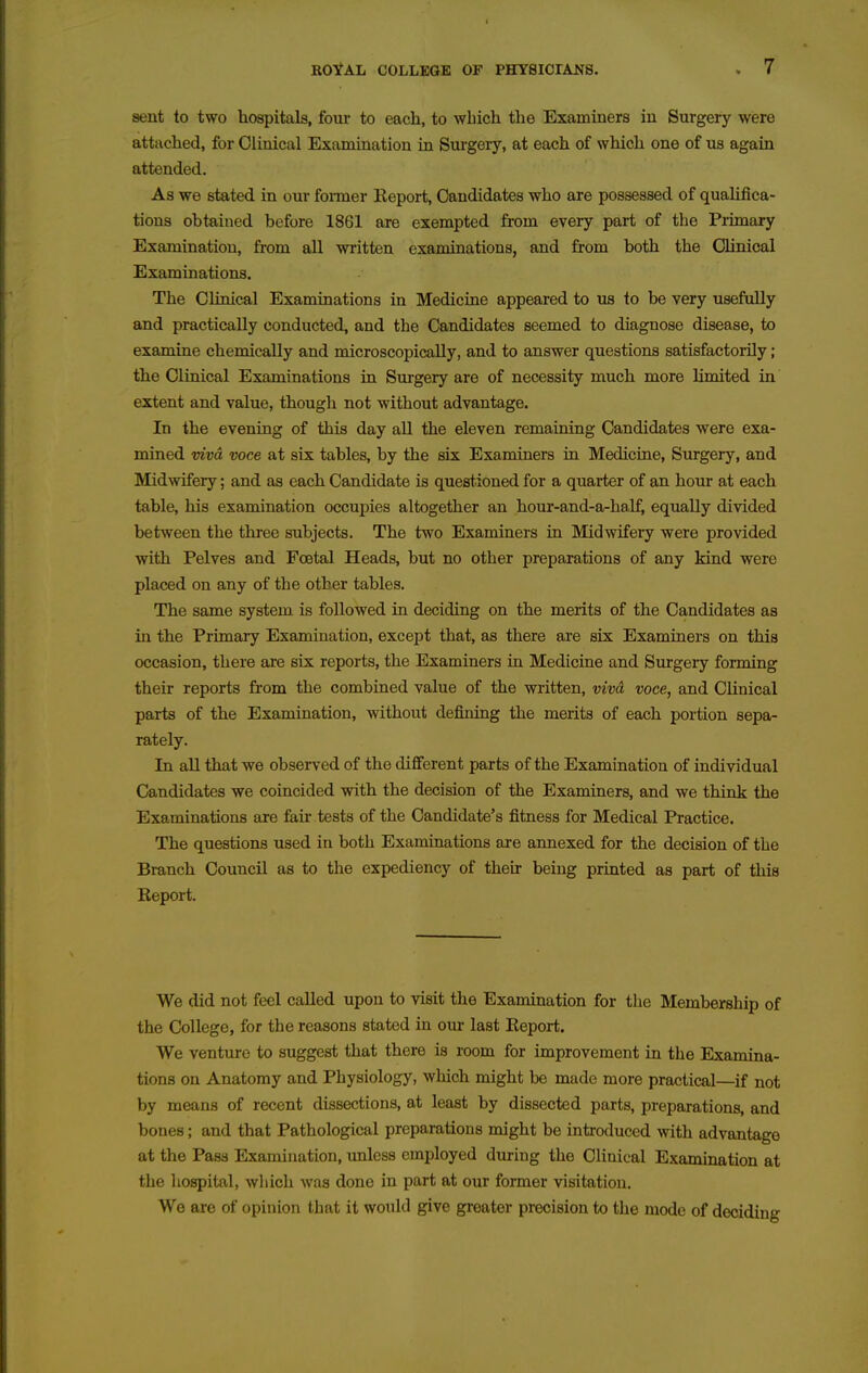 sent to two hospitals, four to each, to which the Examiners iu Surgery were attached, for Clinical Examination in Surgeiy, at each of which one of us again attended. As we stated, in our fonner Keport, Candidates who are possessed of quahfica- tions obtained before 1861 are exempted from every part of the Primary Examination, from all vn^itten examinations, and from both the Chnical Examinations. The Clinical Examinations in Medicine appeared to us to be very usefully and practically conducted, and the Candidates seemed to diagnose disease, to examine chemically and microscopically, and to answer questions satisfactorily; the Clinical Examinations in Surgery are of necessity much more limited in extent and value, though not without advantage. In the evening of this day all the eleven remaining Candidates were exa- mined mvd voce at six tables, by the six Examiners in Medicine, Surgery, and Midwifery; and as each Candidate is questioned for a quarter of an hour at each table, his examination occupies altogether an hour-and-a-half, equally divided between the three subjects. The two Examiners in Midwifery were provided with Pelves and Foetal Heads, but no other preparations of any kind were placed on any of the other tables. The same system is followed in deciding on the merits of the Candidates as in the Primary Examination, except that, as there are six Examiners on this occasion, there are six reports, the Examiners in Medicine and Surgery forming their reports from the combined value of the written, vivd voce, and Clinical parts of the Examination, without defining the merits of each portion sepa- rately. In all that we observed of the dififerent parts of the Examination of individual Candidates we coincided with the decision of the Examiners, and we think the Examinations are fair tests of the Candidate's fitness for Medical Practice. The questions used in both Examinations are annexed for the decision of the Branch Council as to the expediency of their being printed as part of this Report. We did not feel called upon to visit the Examination for the Membership of the College, for the reasons stated in om- last Report. We venture to suggest that there is room for improvement in the Examina- tions on Anatomy and Physiology, which might be made more practical—if not by means of recent dissections, at least by dissected parts, preparations, and bones; and that Pathological preparations might be introduced with advantage at the Pass Examination, unless employed during the Clinical Examination at the liospital, which was done in part at our former visitation. We are of opinion that it would give greater precision to the mode of deciding