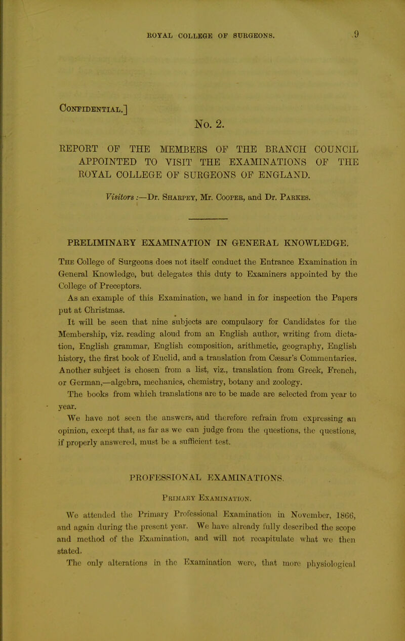 CONPIDENTIAL.] No. 2. REPOET OF THE MEMBERS OF THE BRANCH COUNCIL APPOINTED TO VISIT THE EXAMINATIONS OF THE ROYAL COLLEGE OF SURGEONS OF ENGLAND. Visitors:—Dr. Shabpey, Mr. Cooper, and Dr. Pabkes. PRELIMINARY EXAMINATION IN GENERAL KNOWLEDGE. The College of Surgeons does not itself conduct tlie Entrance Examination in General Knowledge, but delegates this duty to Examiners appointed by the College of Preceptors. As an example of this Examination, we hand in for inspection the Papers put at Christmas. It will be seen that nine subjects are compulsory for Candidates for the Membership, viz. reading aloud from an English author, writing from dicta- tion, English grammar, English composition, arithmetic, geography, English history, the first book of Euclid, and a translation from Caesar's Commentaries. Another subject is chosen from a list, viz., translation from Greek, French, or German,—algebra, mechanics, chemistry, botany and zoology. The books from which translations are to be made are selected from year to year. We have not seen the answers, and therefore refrain from expressing an opinion, except that, as far as we can judge from the questions, the questions, if properly answered, must be a sufficient test. PROFESSIONAL EXAMINATIONS. Primary Examination. We attended tlie Primary Professional Examination in November, 1866, and again during the present year. We have already fully described the scope and method of the Examination, and wiU not recapitulate what we then stated. The only alterations in the Examination wore, that more physiological