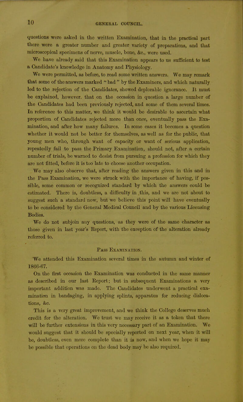 questions were asked in the written Examination, that in the practical part there were a greater number and greater variety of preparations, and that microscopical specimens of nerve, muscle, bone, &c., were used. We have akeady said that this Examination appears to us sufficient to test a Candidate's knowledge in Anatomy and Physiology. We were permitted, as before, to read some written answers. We may remark that some of the answers marked  bad  by the Examiners, and which naturally led to the rejection of tlie Candidates, showed deplomble ignorance. It must be explained, however, that on the occasion in question a large number of the Candidates had been previously rejected, and some of them several times. In reference to this matter, we think it would be desirable to ascertain what proportion of Candidates rejected more than once, eventually pass the Exa^ mination, and after how many failures. In some cases it becomes a question whether it would not be better for themselves, as well as for the public, that young men who, through want of capacity or want of serious application, repeatedly fail to pass the Primary Examination, should not, after a certain number of trials, be warned to desist from pursuing a profession for which they are not fitted, before it is tuo late to choose another occupation. We may also observe that, after reading the answers given in this and in the Pass Examination, we were struck with the importance of having, if pos- sible, some common or recognized standard by which the answers could be estimated. There is, doubtless, a difficulty in this, and we are not about to suggest such a standard now, but we beheve this point will have eventually to be considered by the General Medical Coimcil and by tlie various Licensing Bodies. We do not subjoin any questions, as they were of the same character as those given in last year's Report, with the exception of the alteration already referred to. Pass Examination. We attended this Examination several times in the autumn and winter of 1866-67. On the first occasion the Examination was conducted in the same manner as described in our last Eeport; but in subsequent Examinations a very important addition was made. The Candidates underwent a practical exa- mination in bandaging, in applying splints, apparatus for reduciag disloca- tions, &c. This is a very great improvement, and we think the College deserves much credit for the alteration. Wc trust we may receive it as a token that there will be further extensions in this very necessary part of an Examination. We would suggest that it should be specially reported on next year, when it will be, doubtless, even more complete than it is now, and when we hope it may be possible that operations on the dead body may be also required.