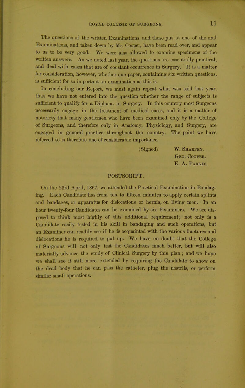 The questions of the written Examiuations and those put at one of the oral Examinations, and taken down by Mr. Cooper, have been read over, and appear to us to be very good. We were also allowed to examine specimens of the written answers. As we noted last year, the questions are essentially practical, and deal with cases that are of constant occurrence in Surgery. It is a matter for consideration, however, whether one paper, containing six written questions, is sufficient for so impoiiant an examination as this is. In concluding our Report, we must again repeat what was said last year, that we have not entered into the question whether the range of subjects is sufficient to qualify for a Diploma in Surgery. In this country most Surgeons necessarily engage in the treatment of medical cases, and it is a matter of notoriety that many gentlemen who have been examined only by the College of Surgeons, and therefore only in Anatomy, Physiology, and Surgery, are engaged in general practice throughout the country. The point we have referred to is therefore one of considerable importance. (Signed) W. Shabpey. Geo. Ooopbe. E. A. Pakkes. POSTSCRIPT. On the 23rd April, 1867, we attended the Practical Examination in Bandag- ing. Each Candidate has from ten to fifteen minutes to apply certain splints and bandages, or apparatus for dislocations or heiTiia, on living men. In an hour twenty-four Candidates can be examined by six Examiners. We are dis- posed to think most highly of this additional requirement; not only is a Candidate easily tested in his skill in bandaging and such operations, but an Examiner can readily see if he is acquainted with the various fractures and dislocations he is required to put up. We have no doubt that the College of Surgeons will not only test the Candidates much better, but will also materially advance the study of Clinical Surgery by this plan ; and we hope we shall see it still more extended by requiring the Candidate to show on the dead body that he can pass the catheter, plug the nostrils, or perform similar small operations.