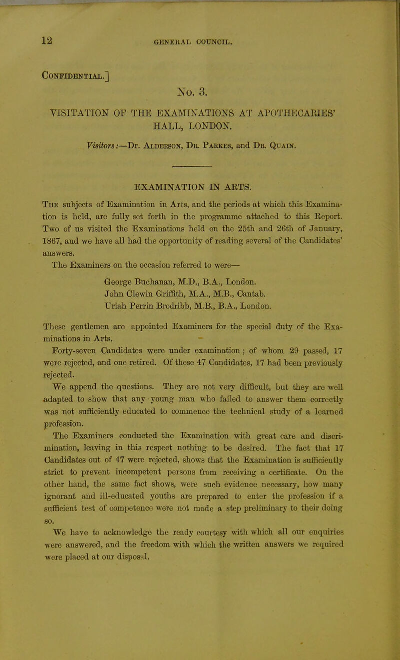 CoNFIDBNTIAIi.] No. 3. VISITATION OF THE EXAMINATIONS AT APOTHECARIES' HALL, LONDON. Visitors:—Dr. Aldeesok, Dr. Parkes, and Db. Quain. EXAMINATION IN AETS. The subjects of Examination in Arts, and the periods at which this Examina- tion is held, are fully set forth in the programme attached to this Report. Two of us visited the Examinations held on the 25th and 26th of January, 1867, and we have all had the opportunity of reading several of the Candidates' answers. The Examiners on the occasion refen-ed to were— George Buchanan, M.D., B.A., London. John Clewin Griffith, M.A., M.B., Cantab. Uriah Perrin Brodribb, M.B., B.A., London. These gentlemen are appointed Examiners for the special duty of the Exa- minations in Arts. Forty-seven Candidates were under examination; of whom 29 passed, 17 were rejected, and one retired. Of these 47 Candidates, 17 had been previously rejected. We append the questions. They are not very difficult, but they are well adapted to sliow that any young man who failed to answer them coiTectly was not sufficiently educated to commence the technical study of a learned profession. The Examiners conducted the Examination with great care and discri- mination, leaviQg in this respect nothing to be desu-ed. The fact that 17 Candidates out of 47 were rejected, shows that the Examination is sufficiently strict to prevent incompetent persons from receiving a certificate. On the otlier hand, the same fact shows, were such evidence necessary, how many ignomnt and ill-educated youths ai-e prepared to enter the profession if a sufficient test of competence were not made a step preliminary to their doing so. We have to acknowledge the ready courtesy witli which all our enquiries were answered, and the freedom with which the written answers we required were placed at our disposal.